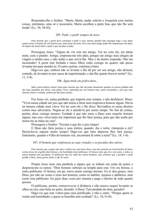 53 
Respondeu-lhe o Senhor: "Marta, Marta, andas solícita e irrequieta com muitas coisas; entretanto, uma só é necessária. Maria escolheu a parte boa, que não lhe será tirada" (Lc. 10, 38-42). 
105. Pedir, e pedir sempre de novo 
Para mostrar que a gente deve continuar a pedir e orar, mesmo quando não consegue logo o que pede, contou Jesus a história de um homem que, altas horas da noite, foi à casa dum amigo pedir-Ihe emprestasse uns pães. Só depois de muito bater e pedir é que recebeu os pães. 
Prosseguiu Jesus: "Algum de vós tem um amigo. Vai ter com ele, em plena noite, com o pedido: Amigo, empresta-me três pães; porque um amigo meu chegou da viagem a minha casa, e não tenho o que servir-lhe. Mas o de dentro responde: Não me incomodes! A porta está fechada e meus filhos estão comigo no quarto; não posso levantar-me para atender-te. O outro, porém, continua a bater. 
Digo-vos que, embora não se levante e lhe dê por ser seu amigo, não deixará, contudo, de levantar-se por causa da importunação, e dar-lhe quanto houver mister" (Lc. 11, 5-8). 
106. Água mole em pedra dura... 
Mais outra história contou Jesus para mostrar que não devemos desanimar quando os nossos pedidos não são logo atendidos por Deus: uma pobre viúva, explorada por um homem mau, tanto incomodou o juiz que este, mesmo contra a vontade, acabou por lhe fazer justiça. 
Fez Jesus ver, numa parábola, que importa orar sempre, e não desfalecer. Disse: "Vivia numa cidade um juiz que não temia a Deus nem respeitava homem algum. Havia na mesma cidade uma viúva. Foi ter com ele e lhe disse: Reivindica os meus direitos contra meu adversário. Negou-se ele a atendê-la por muito tempo. No fim de contas, porém, disse consigo mesmo: Verdade é que não temo a Deus nem respeito homem algum; mas essa viúva tanto me importuna que lhe farei justiça, para que não acabe por meter-me as mãos na cara". 
Prosseguiu o Senhor: "Escutai o que diz o juiz iníquo! 
E Deus não faria justiça a seus eleitos, quando, dia e noite, clamarem a ele? Deixá-los-ia esperar muito tempo? Digo-vos que bem depressa lhes fará justiça. Entretanto, quando o Filho do homem vier, encontrará fé sobre a terra?”(Lc. 18, 1-8). 
107. O homem que confessava as suas virtudes e os pecados dos outros 
Para mostrar que a gente não deve confiar nas suas boas obras, mas tão-somente na misericórdia de Deus, contou Jesus do orgulho dum fariseu e da humildade dum publicano. O fariseu acha que ele é um santo, e todos os outros homens uns pecadores. O publicano não diz nada dos outros homens, mas confessa que é pecador e pede perdão a Deus. Jesus gostou deste, e não do outro. 
Propôs Jesus mais esta parábola a alguns que se tinham em conta de justos e desprezavam os outros: "Dois homens subiram ao templo para orar. Um era fariseu, o outro publicano. O fariseu, em pé, orava assim consigo mesmo: Eu te dou graças, meu Deus, por não ser como o resto dos homens, como os ladrões, injustos e adúlteros, nem como esse publicano. Eu jejuo duas vezes por semana e pago o dízimo de tudo quanto possuo. 
O publicano, porém, conservava-se à distância e não ousava sequer levantar os olhos ao céu; mas batia no peito, dizendo: ó Deus! Tem piedade de mim, pecador! 
Digo-vos que este voltou para casa justificado, e não o outro. “Porque quem se exalta será humilhado; e quem se humilha será exaltado” (Lc. 18, 9-14).  