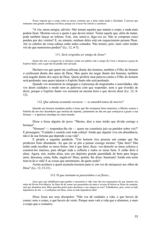 55 
Pouco importa que o corpo sofra ou morra, contanto que a alma tenha saúde e felicidade. É preciso que tenhamos uma grande confiança em Deus, porque ele é nosso Pai solícito e carinhoso. 
"A vós, meus amigos, advirto: Não temais aqueles que matam o corpo, e nada mais podem fazer. Mostrar-vos-ei a quem é que deveis temer: Temei aquele que, além de matar, pode também lançar ao inferno. Este, sim, temei-o, digo-vos eu. Não se compram cinco pardais por dez vinténs? E, no entanto, nenhum deles está em esquecimento perante Deus. Até os cabelos da vossa cabeça estão todos contados. Não temais, pois: mais valor tendes vós do que numerosos pardais" (Lc. 12, 4-7). 
111. Será vergonha ser amigo de Jesus? 
Quem não tem a coragem de se declarar cristão em público não é amigo de Cristo e despreza a graça do Espírito Santo, sem a qual não há perdão nem salvação. 
Declaro-vos que quem me confessar diante dos homens, também o Filho do homem o confessará diante dos anjos de Deus. Mas quem me negar diante dos homens, também será negado diante dos anjos de Deus. Quem proferir uma palavra contra o Filho do homem será perdoado; mas quem injuriar o Espírito Santo não será perdoado. 
Quando vos arrastarem às sinagogas e à presença de magistrados e autoridades, não vos deem cuidados o modo nem as palavras com que responder, nem o que tiverdes de dizer; porque o Espírito Santo vos ensinará na mesma hora o que deveis dizer (Lc. 12, 8- 12). 
112. Que adianta acumular tesouros — se amanhã temos de morrer? 
Quando um homem mundano pediu a Jesus que lhe arranjasse bens materiais, o Mestre contou a história de um rico fazendeiro que morreu de repente, justamente no dia em que começava a gozar a sua fortuna — e apareceu mendigo no outro mundo. 
Disse a Jesus alguém do povo: "Mestre, dize a meu irmão que divida comigo a herança". 
"Homem! — respondeu-lhe ele — quem me constituiu juiz ou partidor sobre vós?" E prosseguiu: "Cuidado e cautela com toda cobiça! Ainda que alguém viva em abundância, não é da sua fortuna que depende a sua vida". 
E propôs a seguinte parábola: "Um homem rico possuía um campo que lhe produzira fruto abundante. Ao que ele se pôs a pensar consigo mesmo: "Que farei? Não tenho onde recolher os meus frutos. Isto é que farei, disse: vou demolir os meus celeiros e construí-los maiores, para abrigar toda a colheita e todos os meus bens. E então direi à alma: Agora, sim, minha alma, tens em depósito grande quantidade de bens para largos anos; descansa, come, bebe, regala-te! Deus, porém, lhe disse: Insensato! Ainda esta noite tirar-te-ão a vida! E as coisas que amontoaste, de quem serão? 
Assim acontece a quem acumula tesouros para si, em vez de enriquecer aos olhos de Deus" (Lc. 12, 13-21) . 
113. O que ensinam os passarinhos e as flores... 
Jesus quer que trabalhemos para ganhar o necessário à vida; mas não nos esqueçamos de que estamos nas mãos da Divina Providência. Se Deus dá de comer aos passarinhos do mato e reveste de beleza as flores da campina, será que abandona seus filhos queridos pelos quais derramou o seu sangue na cruz? Trabalhemos, pois, como se tudo dependesse de nós — e confiemos em Deus, como se tudo dependesse dele! 
Disse Jesus aos seus discípulos: "Não vos dê cuidados a vida, o que haveis de comer; nem o corpo, o que haveis de vestir. Porque mais vale a vida que o alimento, e mais o corpo que o vestuário.  