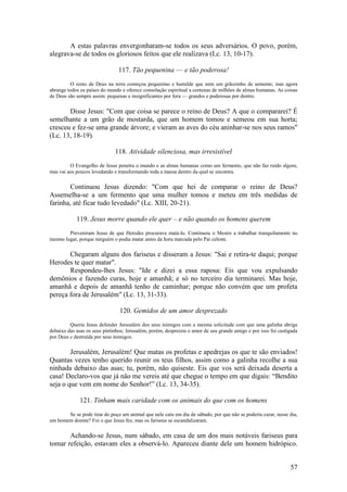 57 
A estas palavras envergonharam-se todos os seus adversários. O povo, porém, alegrava-se de todos os gloriosos feitos que ele realizava (Lc. 13, 10-17). 
117. Tão pequenina — e tão poderosa! 
O reino de Deus na terra começou pequenino e humilde que nem um grãozinho de semente; mas agora abrange todos os países do mundo e oferece consolação espiritual a centenas de milhões de almas humanas. As coisas de Deus são sempre assim: pequenas e insignificantes por fora — grandes e poderosas por dentro. 
Disse Jesus: "Com que coisa se parece o reino de Deus? A que o compararei? É semelhante a um grão de mostarda, que um homem tomou e semeou em sua horta; cresceu e fez-se uma grande árvore; e vieram as aves do céu aninhar-se nos seus ramos" (Lc. 13, 18-19). 
118. Atividade silenciosa, mas irresistível 
O Evangelho de Jesus penetra o mundo e as almas humanas como um fermento, que não faz ruído algum, mas vai aos poucos levedando e transformando toda a massa dentro da qual se encontra. 
Continuou Jesus dizendo: "Com que hei de comparar o reino de Deus? Assemelha-se a um fermento que uma mulher tomou e meteu em três medidas de farinha, até ficar tudo levedado" (Lc. XIII, 20-21). 
119. Jesus morre quando ele quer – e não quando os homens querem 
Preveniram Jesus de que Herodes procurava matá-lo. Continuou o Mestre a trabalhar tranquilamente no mesmo lugar, porque ninguém o podia matar antes da hora marcada pelo Pai celeste. 
Chegaram alguns dos fariseus e disseram a Jesus: "Sai e retira-te daqui; porque Herodes te quer matar". 
Respondeu-lhes Jesus: "Ide e dizei a essa raposa: Eis que vou expulsando demônios e fazendo curas, hoje e amanhã; e só no terceiro dia terminarei. Mas hoje, amanhã e depois de amanhã tenho de caminhar; porque não convém que um profeta pereça fora de Jerusalém" (Lc. 13, 31-33). 
120. Gemidos de um amor desprezado 
Queria Jesus defender Jerusalém dos seus inimigos com a mesma solicitude com que uma galinha abriga debaixo das asas os seus pintinhos; Jerusalém, porém, desprezou o amor de seu grande amigo e por isso foi castigada por Deus e destruída por seus inimigos. 
Jerusalém, Jerusalém! Que matas os profetas e apedrejas os que te são enviados! Quantas vezes tenho querido reunir os teus filhos, assim como a galinha recolhe a sua ninhada debaixo das asas; tu, porém, não quiseste. Eis que vos será deixada deserta a casa! Declaro-vos que já não me vereis até que chegue o tempo em que digais: “Bendito seja o que vem em nome do Senhor!” (Lc. 13, 34-35). 
121. Tinham mais caridade com os animais do que com os homens 
Se se pode tirar do poço um animal que nele caiu em dia de sábado, por que não se poderia curar, nesse dia, um homem doente? Foi o que Jesus fez, mas os fariseus se escandalizaram. 
Achando-se Jesus, num sábado, em casa de um dos mais notáveis fariseus para tomar refeição, estavam eles a observá-lo. Apareceu diante dele um homem hidrópico.  