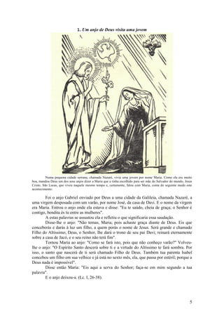 5 
1. Um anjo de Deus visita uma jovem 
Numa pequena cidade serrana, chamada Nazaré, vivia uma jovem por nome Maria. Como ela era muito boa, mandou Deus um dos seus anjos dizer a Maria que a tinha escolhido para ser mãe do Salvador do mundo, Jesus Cristo. São Lucas, que viveu naquele mesmo tempo e, certamente, falou com Maria, conta do seguinte modo este acontecimento: 
Foi o anjo Gabriel enviado por Deus a uma cidade da Galileia, chamada Nazaré, a uma virgem desposada com um varão, por nome José, da casa de Davi. E o nome da virgem era Maria. Entrou o anjo onde ela estava e disse: "Eu te saúdo, cheia de graça; o Senhor é contigo, bendita és tu entre as mulheres". 
A estas palavras se assustou ela e refletiu o que significaria essa saudação. 
Disse-lhe o anjo: "Não temas, Maria; pois achaste graça diante de Deus. Eis que conceberás e darás à luz um filho, a quem porás o nome de Jesus. Será grande e chamado Filho do Altíssimo; Deus, o Senhor, lhe dará o trono de seu pai Davi; reinará eternamente sobre a casa de Jacó, e o seu reino não terá fim". 
Tornou Maria ao anjo: "Como se fará isto, pois que não conheço varão?" Volveu- lhe o anjo: "O Espírito Santo descerá sobre ti e a virtude do Altíssimo te fará sombra. Por isso, o santo que nascerá de ti será chamado Filho de Deus. Também tua parenta Isabel concebeu um filho em sua velhice e já está no sexto mês, ela, que passa por estéril; porque a Deus nada é impossível". 
Disse então Maria: "Eis aqui a serva do Senhor; faça-se em mim segundo a tua palavra". 
E o anjo deixou-a. (Lc. l, 26-38). 
 