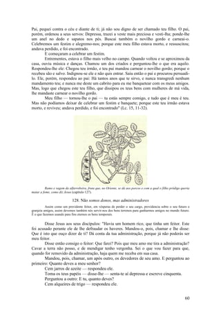 60 
Pai, pequei contra o céu e diante de ti; já não sou digno de ser chamado teu filho. O pai, porém, ordenou a seus servos: Depressa, trazei a veste mais preciosa e vesti-lha; ponde-lhe um anel no dedo e sapatos nos pés. Buscai também o novilho gordo e carneai-o. Celebremos um festim e alegremo-nos; porque este meu filho estava morto, e ressuscitou; andava perdido, e foi encontrado. 
E começaram a celebrar um festim. 
Entrementes, estava o filho mais velho no campo. Quando voltou e se aproximou da casa, ouviu música e danças. Chamou um dos criados e perguntou-lhe o que era aquilo. Respondeu-lhe ele: Chegou teu irmão, e teu pai mandou carnear o novilho gordo; porque o recebeu são e salvo. Indignou-se ele e não quis entrar. Saiu então o pai e procurou persuadi- lo. Ele, porém, respondeu ao pai: Há tantos anos que te sirvo, e nunca transgredi nenhum mandamento teu; e nunca me deste um cabrito para eu me banquetear com os meus amigos. Mas, logo que chegou este teu filho, que dissipou os teus bens com mulheres de má vida, lhe mandaste carnear o novilho gordo. 
Meu filho — tornou-lhe o pai — tu estás sempre comigo, e tudo que é meu é teu. Mas não podíamos deixar de celebrar um festim e banquete; porque este teu irmão estava morto, e reviveu; andava perdido, e foi encontrado" (Lc. 15, 11-32). 
Ramo e vagem da alfarrobeira, fruta que, no Oriente, se dá aos porcos e com a qual o filho pródigo queria matar a fome, como diz Jesus (capítulo 127). 
128. Não somos donos, mas administradores 
Assim como um previdente feitor, em vésperas de perder o seu cargo, providencia sobre o seu futuro e granjeia amigos, assim devemos também nós servir-nos dos bens terrenos para ganharmos amigos no mundo futuro. É o que fazemos usando para fins eternos os bens temporais. 
Disse Jesus aos seus discípulos: "Havia um homem rico, que tinha um feitor. Este foi acusado perante ele de lhe defraudar os haveres. Mandou-o, pois, chamar e lhe disse: Que é isto que ouço dizer de ti? Dá conta da tua administração, porque já não poderás ser meu feitor. 
Disse então consigo o feitor: Que farei? Pois que meu amo me tira a administração? Cavar a terra não posso, e de mendigar tenho vergonha. Sei o que vou fazer para que, quando for removido da administração, haja quem me receba em sua casa. 
Mandou, pois, chamar, um após outro, os devedores de seu amo. E perguntou ao primeiro: Quanto deves a meu senhor? 
Cem jarros de azeite — respondeu ele. 
Toma os teus papéis — disse-lhe — senta-te aí depressa e escreve cinquenta. 
Perguntou a outro: E tu, quanto deves? 
Cem alqueires de trigo — respondeu ele.  