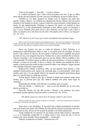 61 
Toma os teus papéis — disse-lhe — e escreve oitenta. 
E o senhor reconheceu que o feitor infiel procedera com tino. É que os filhos deste mundo são mais atilados, no trato com seus semelhantes, do que os filhos da luz. 
Também eu vos digo: granjeai-vos amigos com as riquezas vãs, para que, quando vierdes a falecer, vos recebam nos tabernáculos eternos. Quem é fiel nas coisas mínimas é fiel também no muito; e quem é infiel em coisas mínimas é infiel também no muito. Se não administrardes fielmente as riquezas vãs, quem vos confiará os bens verdadeiros? E, se não administrardes fielmente os bens alheios, quem vos entregará o que é vosso? Nenhum servo pode servir a dois senhores; ou terá ódio a um e amor a outro, ou aderirá a um e não fará caso do outro. Não podeis servir a Deus e às riquezas" (Lc. 16, 1-13) . 
129. História de um ricaço que acabou mendigando uma gatinha d’água 
Quem se serve da sua fortuna apenas para satisfações pessoais e não socorre aos indigentes comete pecado tão grave que sua alma, após a morte corporal, sofrerá horríveis tormentos e não terá refrigério algum — ao passo que o pobre que sofre com paciência e resignação entrará no reino da eterna felicidade. 
Havia um homem rico que se vestia de púrpura e linho finíssimo e se banqueteava esplendidamente todos os dias. À sua porta jazia um mendigo, de nome Lázaro, todo coberto de úlceras. De bom grado se fartaria com as migalhas que caíam da mesa do rico; mas ninguém lhas dava. Vinham até os cães e lambiam-lhe as úlceras. Faleceu o mendigo, e foi levado pelos anjos ao seio de Abraão. Morreu também o rico, e foi sepultado. No inferno ergueu os olhos, do meio dos tormentos, e avistou ao longe a Abraão, e Lázaro no seio dele. E pôs-se a clamar: Pai Abraão, tem piedade de mim e manda a Lázaro para que molhe na água a ponta do dedo e me refrigere a língua; porque sofro grandes tormentos nestas chamas. 
Replicou-lhe Abraão: Lembra-te, filho, de que passaste bem durante a vida, enquanto Lázaro passou mal. Agora é ele consolado aqui, e tu atormentado. Além disto, medeia entre nós e vós um grande abismo, de maneira que ninguém pode passar daqui para vós, nem daí para cá, ainda que quisesse. 
Tornou aquele: Rogo-te, pai, que o mandes à minha casa paterna; tenho cinco irmãos; que os previna para que não venham também eles parar neste lugar de tormentos. 
Respondeu-lhe Abraão: Têm Moisés e os profetas; que os ouçam. 
Não, pai Abraão — replicou ele — mas, se um dos defuntos for ter com eles, hão de converter-se. 
Disse-lhe Abraão: Se não dão ouvido a Moisés e aos profetas, tão pouco acreditarão quando alguém ressuscitar dentre os mortos (Lc. 16, 19-31). 
130. Quem ensina aos outros deve ele mesmo cumprir o que ensina 
Dar bom exemplo aos outros, perdoar as ofensas, ter fé em Deus — todas estas virtudes devem encontrar-se em alto grau, no mestre da vida espiritual. 
Disse Jesus a seus discípulos: "É inevitável que venham incitamentos ao pecado; mas ai do homem por quem vêm! Melhor lhe fora que lhe atassem ao pescoço uma mó e o lançassem ao mar, do que ser ele ocasião de pecado a um desses pequeninos. 
Tende cuidado de vós mesmos! Se teu irmão cometer falta contra ti, repreende- o; e, se se arrepender, perdoa-lhe. E, se faltar contra ti sete vezes por dia, e vier ter contigo sete vezes, dizendo: Estou arrependido — perdoa-lhe". 
Pediram os apóstolos ao Senhor: "Aumenta-nos a fé".  