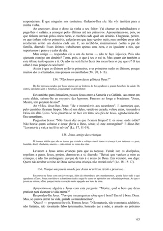 63 
responderam: É que ninguém nos contratou. Ordenou-lhes ele: Ide vós também para a minha vinha. 
Ao anoitecer, disse o dono da vinha a seu feitor: Vai chamar os trabalhadores e paga-lhes o salário, a começar pelos últimos até aos primeiros. Apresentaram-se, pois, os que tinham entrado pelas cinco horas, e recebeu cada qual um denário. Chegando, porém, os que tinham sido os primeiros, calculavam que iam receber mais; mas também esses não receberam senão um denário cada um. E, ao recebê-lo, murmuravam contra o pai de família, dizendo: Esses últimos trabalharam apenas uma hora, e os igualaste a nós, que suportamos o peso e o calor do dia. 
Meu amigo — respondeu ele a um da turma — não te faço injustiça. Pois não ajustaste comigo um denário? Toma, pois, o que é teu e vai-te. Mas quero dar também a este último tanto quanto a ti. Ou não me será lícito fazer dos meus bens o que quero? O teu olhar é mau porque eu sou bom? 
Assim é que os últimos serão os primeiros, e os primeiros serão os últimos; porque muitos são os chamados, mas poucos os escolhidos (Mt. 20, 1-16). 
134. "Não houve quem desse glória a Deus?" 
De dez leprosos curados por Jesus apenas um se lembrou de lhe agradecer o grande benefício da saúde. Os outros, satisfeitos com o benefício, esqueceram-se do benfeitor. 
De caminho para Jerusalém, passou Jesus entre a Samaria e a Galileia. Ao entrar em certa aldeia, saíram-lhe ao encontro dez leprosos. Pararam ao longe e bradaram: "Jesus, Mestre, tem piedade de nós!" 
Ao vê-los, disse-lhes Jesus: "Ide e mostrai-vos aos sacerdotes". E aconteceu que, pelo caminho, ficaram limpos. Mas só um deles, vendo-se curado, voltou atrás, louvando a Deus em altas vozes. Veio prostrar-se de face em terra, aos pés de Jesus, agradecendo-lhe. Era samaritano. 
Perguntou Jesus: "Não foram dez os que ficaram limpos? E os nove, onde estão? Não houve quem voltasse e desse glória a Deus, senão só este estrangeiro?" E disse-lhe: "Levanta-te e vai; a tua fé te salvou" (Lc. 17, 11-19). 
135. Jesus, amigo das crianças 
O homem adulto que não se tornar por virtude e esforço moral como a criança é por natureza — pura, humilde, dócil, obediente, sincera — não entrará no reino dos céus. 
Levaram a Jesus umas crianças para que as tocasse. Vendo isto os discípulos, repeliam a gente. Jesus, porém, chamou-as a si, dizendo: "Deixai que venham a mim as crianças, e não lho embargueis; porque de tais é o reino de Deus. Em verdade, vos digo: Quem não receber o reino de Deus como uma criança, não entrará nele" (Lc. 18, 15-17). 
136. Porque um jovem amado por Jesus se retirou, triste e pesaroso... 
Encontrou-se Jesus com um jovem que, além da observância dos mandamentos, queria fazer tudo o que agradasse a Deus. Jesus convidou-o a abandonar tudo e segui-lo como os apóstolos em voluntária pobreza. Ao que o jovem se retirou, aflito, porque trazia o coração muito apegado aos bens da terra. 
Apresentou-se alguém a Jesus com esta pergunta: "Mestre, qual o bem que devo praticar para alcançar a vida eterna?" 
Respondeu-lhe Jesus: "Por que me perguntas sobre que é bom? Um só é bom: Deus. Mas, se queres entrar na vida, guarda os mandamentos". 
"Quais? — perguntou-lhe ele. Tornou Jesus: "Não matarás, não cometerás adultério, não furtarás, não levantarás falso testemunho, honrarás pai e mãe, e amarás ao próximo  