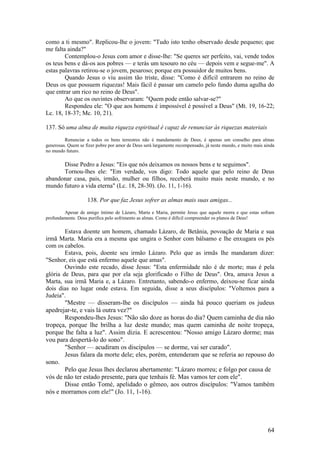 64 
como a ti mesmo". Replicou-lhe o jovem: "Tudo isto tenho observado desde pequeno; que me falta ainda?" 
Contemplou-o Jesus com amor e disse-lhe: "Se queres ser perfeito, vai, vende todos os teus bens e dá-os aos pobres — e terás um tesouro no céu — depois vem e segue-me". A estas palavras retirou-se o jovem, pesaroso; porque era possuidor de muitos bens. 
Quando Jesus o viu assim tão triste, disse: "Como é difícil entrarem no reino de Deus os que possuem riquezas! Mais fácil é passar um camelo pelo fundo duma agulha do que entrar um rico no reino de Deus". 
Ao que os ouvintes observaram: "Quem pode então salvar-se?" 
Respondeu ele: "O que aos homens é impossível é possível a Deus" (Mt. 19, 16-22; Lc. 18, 18-37; Mc. 10, 21). 
137. Só uma alma de muita riqueza espiritual é capaz de renunciar às riquezas materiais 
Renunciar a todos os bens terrestres não é mandamento de Deus, é apenas um conselho para almas generosas. Quem se fizer pobre por amor de Deus será largamente recompensado, já neste mundo, e muito mais ainda no mundo futuro. 
Disse Pedro a Jesus: "Eis que nós deixamos os nossos bens e te seguimos". 
Tornou-lhes ele: "Em verdade, vos digo: Todo aquele que pelo reino de Deus abandonar casa, pais, irmão, mulher ou filhos, receberá muito mais neste mundo, e no mundo futuro a vida eterna" (Lc. 18, 28-30). (Jo. 11, 1-16). 
138. Por que faz Jesus sofrer as almas mais suas amigas... 
Apesar de amigo íntimo de Lázaro, Marta e Maria, permite Jesus que aquele morra e que estas sofram profundamente. Deus purifica pelo sofrimento as almas. Como é difícil compreender os planos de Deus! 
Estava doente um homem, chamado Lázaro, de Betânia, povoação de Maria e sua irmã Marta. Maria era a mesma que ungira o Senhor com bálsamo e lhe enxugara os pés com os cabelos. 
Estava, pois, doente seu irmão Lázaro. Pelo que as irmãs lhe mandaram dizer: "Senhor, eis que está enfermo aquele que amas". 
Ouvindo este recado, disse Jesus: "Esta enfermidade não é de morte; mas é pela glória de Deus, para que por ela seja glorificado o Filho de Deus". Ora, amava Jesus a Marta, sua irmã Maria e, a Lázaro. Entretanto, sabendo-o enfermo, deixou-se ficar ainda dois dias no lugar onde estava. Em seguida, disse a seus discípulos: "Voltemos para a Judeia". 
"Mestre — disseram-lhe os discípulos — ainda há pouco queriam os judeus apedrejar-te, e vais lá outra vez?" 
Respondeu-lhes Jesus: "Não são doze as horas do dia? Quem caminha de dia não tropeça, porque lhe brilha a luz deste mundo; mas quem caminha de noite tropeça, porque lhe falta a luz". Assim dizia. E acrescentou: "Nosso amigo Lázaro dorme; mas vou para despertá-lo do sono". 
"Senhor — acudiram os discípulos — se dorme, vai ser curado". 
Jesus falara da morte dele; eles, porém, entenderam que se referia ao repouso do sono. 
Pelo que Jesus lhes declarou abertamente: "Lázaro morreu; e folgo por causa de vós de não ter estado presente, para que tenhais fé. Mas vamos ter com ele". 
Disse então Tomé, apelidado o gêmeo, aos outros discípulos: "Vamos também nós e morramos com ele!" (Jo. 11, 1-16). 
 