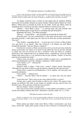 65 
139. Lágrimas humanas e prodígio divino 
Estava o corpo de Lázaro no túmulo, em franca putrefação. Correm pelas faces de Jesus lágrimas de dor. Ecoa pelo espaço uma ordem divina: Lázaro, vem para fora! — e logo a alma do defunto volta das regiões da eternidade e restitui ao cadáver inerte vida e saúde. Tão grande é a caridade de Jesus e tão imenso o seu poder. 
Ao chegar, encontrou Jesus a Lázaro já com quatro dias de sepultura. Betânia ficava perto de Jerusalém, distante uns quinze estádios. Muitos judeus tinham ido visitar Marta e Maria para as consolar da morte de seu irmão. Assim que Marta soube da chegada de Jesus, saiu-lhe ao encontro, enquanto Maria se conservava em casa. 
"Senhor — disse Marta a Jesus — se estiveras aqui, não teria morrido meu irmão. Mas também agora sei que Deus te concederá tudo que lhe pedires". 
Respondeu-lhe Jesus: "Teu irmão ressurgirá". 
"Bem sei — tornou Marta — que ressurgirá na ressurreição do último dia". 
Disse-lhe Jesus: "Eu sou a ressurreição e a vida; quem crê em mim viverá, ainda que tenha morrido; e todo aquele que em vida crê em mim não morrerá eternamente. Crês isto?" 
"Sim, Senhor - respondeu-lhe ela — eu creio que tu és o Cristo, o Filho de Deus vivo, que devia vir ao mundo". Dito isto, retirou-se e foi chamar sua irmã Maria, dizendo-lhe baixinho: "Está aí o Mestre e chama-te". 
Ouvindo isto, levantou-se Maria com presteza e foi ter com ele; pois Jesus ainda não entrara na povoação, mas achava-se no ponto em que Marta lhe saíra ao encontro. Quando os judeus que com ela estavam em casa a consolá-la viram que Maria se levantava pressurosa e saía, cuidaram que fosse ao sepulcro chorar, e seguiram-na. Assim que Maria chegou onde estava Jesus e o viu, prostrou-se-lhe aos pés, dizendo: "Senhor, se estiveras aqui não teria morrido meu irmão". 
Vendo-a Jesus em pranto, e em pranto também os judeus que a acompanhavam, sentiu-se profundamente comovido e abalado, e perguntou: "Onde o pusestes?" 
"Vem, Senhor, e vê" — disseram-lhe. 
E Jesus chorou. 
Disseram então os judeus: "Vede como o amava". Alguns, porém, observaram: "Não podia ele, que abriu os olhos ao cego de nascença, impedir que este aqui morresse?" 
Tornou Jesus a comover-se profundamente, e foi ao sepulcro. Era uma gruta com uma pedra sobreposta. 
"Tirai a pedra" — ordenou Jesus. 
"Senhor — disse-lhe Maria, irmã do defunto — já cheira mal; está com quatro dias..." 
Tornou-lhe Jesus: "Não te disse eu que verás a glória de Deus, se creres?" 
Tiraram, pois, a pedra. Jesus levantou os olhos ao céu e disse: "Pai, graças te dou, porque me atendeste; bem sabia eu que sempre me atendias; mas por causa do povo em derredor é que o disse, para que creiam que tu me enviaste". 
Dito isto, bradou: "Lázaro, vem para fora!" 
Saiu o que estivera morto, trazendo os pés e as mãos ligados com ataduras, e o rosto envolto num sudário. Ordenou-lhes Jesus: "Desenleai-o e deixai-o andar" (Jo. 11, 17-44). 
140. Querem matar o autor da vida... 
Quando ou inimigos de Jesus viram tão grande prodígio encheram-se de inveja, porque eles não eram capazes de ressuscitar defuntos. E, em vez de adorar o poder divino de Jesus, resolveram dar cabo da sua vida humana. 
Muitos judeus que tinham vindo visitar Maria e Marta e presenciado o que Jesus fizera, creram nele. Alguns deles, porém, foram ter com os fariseus e os inteiraram do que  