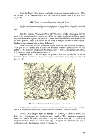 67 
Disse-lhe Jesus: "Hoje entrou a salvação nesta casa; porque também ele é filho de Abraão. Pois o Filho do homem veio para procurar e salvar o que se perdera" (Lc. 19, 1-10). 
144. Última caridade duma alma amiga de Jesus 
Seis dias antes da sua morte jantou Jesus em casa dum amigo, em Betânia. Entrou então na sala Maria, irmã de Marta e de Lázaro, e ungiu com precioso bálsamo os pés de Jesus, provando-lhe assim, em silêncio, o seu grande amor. 
Seis dias antes da Páscoa, veio Jesus a Betânia, onde residia Lázaro, que morrera e que Jesus ressuscitara dentre os mortos. Aí lhe ofereceram um banquete. Marta servia, enquanto Lázaro fazia parte dos convivas. Tomou Maria uma libra de precioso bálsamo de nardo genuíno, ungiu com ele os pés de Jesus e enxugou-os com os seus cabelos. Encheu-se toda a casa com o perfume do balsamo. 
Observou então um dos discípulos, Judas Iscariotes, que havia de entregá-lo: "Por que não se vendeu este bálsamo por trezentos denários para distribuí-los aos pobres?" Isto, dizia ele, não porque lhe interessavam os pobres, mas porque era ladrão, e, de posse da bolsa, surripiava o que entrava. 
Replicou Jesus: "Deixai-a! Que ela guarde o bálsamo para o dia da minha sepultura. Pobres sempre os tendes convosco; a mim, porém, nem sempre me tendes" (Jo. 12, 1-8). 
145. Vivas e hosanas preludiando morras e maldições 
No último domingo antes da sua morte entrou Jesus solenemente em Jerusalém, aclamado pelas multidões como rei de Israel e enviado de Deus. Jesus aceitou as homenagens, pois era esta a vontade do Pai celeste. 
Quando Jesus chegou perto de Betfagé e de Betânia, ao chamado monte das Oliveiras, enviou dois dos seus discípulos com esta ordem: "Ide à aldeia que tendes em frente. À entrada da mesma encontrareis um jumentinho amarrado, no qual ainda ninguém montou; desatai-o e conduzi-mo aqui. Se alguém vos perguntar por que o soltais, respondei-lhe: Porque o Senhor precisa dele".  