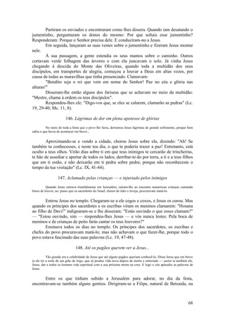 68 
Partiram os enviados e encontraram como lhes dissera. Quando iam desatando o jumentinho, perguntaram os donos do mesmo: Por que soltais esse jumentinho? Responderam: Porque o Senhor precisa dele. E conduziram-no a Jesus. 
Em seguida, lançaram as suas vestes sobre o jumentinho e fizeram Jesus montar nele. 
À sua passagem, a gente estendia os seus mantos sobre o caminho. Outros cortavam verde folhagem das árvores e com ela juncavam o solo. Já vinha Jesus chegando à descida do Monte das Oliveiras, quando toda a multidão dos seus discípulos, em transportes de alegria, começou a louvar a Deus em altas vozes, por causa de todas as maravilhas que tinha presenciado. Clamavam: 
"Bendito seja o rei que vem em nome do Senhor! Paz no céu e glória nas alturas!" 
Disseram-lhe então alguns dos fariseus que se achavam no meio da multidão: "Mestre, chama à ordem os teus discípulos". 
Respondeu-lhes ele: "Digo-vos que, se eles se calarem, clamarão as pedras" (Lc. 19, 29-40; Mc. 11, 8). 
146. Lágrimas de dor em plena apoteose de glórias 
No meio de toda a festa que o povo lhe fazia, derramou Jesus lágrimas de grande sofrimento, porque bem sabia o que havia de acontecer em breve... 
Aproximando-se e vendo a cidade, chorou Jesus sobre ela, dizendo: "Ah! Se também tu conhecesses, e neste teu dia, o que te poderia trazer a paz! Entretanto, está oculto a teus olhos. Virão dias sobre ti em que teus inimigos te cercarão de trincheiras, te hão de assediar e apertar de todos os lados; derribar-te-ão por terra, a ti e a teus filhos que em ti estão, e não deixarão em ti pedra sobre pedra; porque não reconheceste o tempo da tua visitação" (Lc. IX, 41-44). 
147. Aclamado pelas crianças — e injuriado pelos inimigos 
Quando Jesus entrava triunfalmente em Jerusalém, saíram-lhe ao encontro numerosas crianças cantando hinos de louvor, ao: passo que os sacerdotes do Israel, cheios de ódio e inveja, procuravam matá-lo. 
Entrou Jesus no templo. Chegaram-se a ele cegos e coxos, e Jesus os curou. Mas quando os príncipes dos sacerdotes e os escribas viram os meninos clamarem: "Hosana ao filho de Davi!" indignaram-se e lhe disseram: "Estás ouvindo o que esses clamam?" — "Estou ouvindo, sim — respondeu-lhes Jesus — e vós nunca lestes: Pela boca de meninos e de crianças de peito farás cantar os teus louvores?" 
Ensinava todos os dias no templo. Os príncipes dos sacerdotes, os escribas e chefes do povo procuravam matá-lo; mas não achavam o que fazer-lhe, porque todo o povo estava fascinado das suas palavras (Lc. 19, 47-48). 
148. Até os pagãos querem ver a Jesus... 
Tão grande era a celebridade de Jesus que até alguns pagãos queriam conhecê-lo. Disse Jesus que em breve ia ele ter a sorte de um grão de trigo, que só produz vida nova depois de morto e enterrado — assim ia também ele, Jesus, dar a todos os homens vida espiritual com a sua próxima morte na cruz. E logo o céu aplaudiu as palavras de Jesus. 
Entre os que tinham subido a Jerusalém para adorar, no dia da festa, encontravam-se também alguns gentios. Dirigiram-se a Filipe, natural de Betsaida, na  