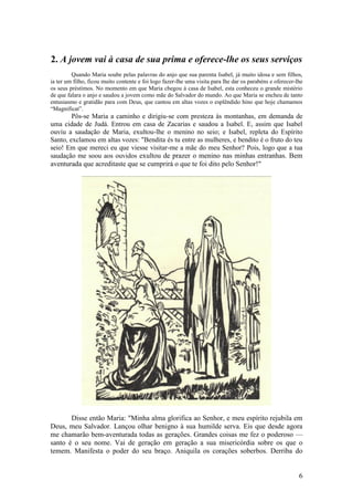 6 
2. A jovem vai à casa de sua prima e oferece-lhe os seus serviços 
Quando Maria soube pelas palavras do anjo que sua parenta Isabel, já muito idosa e sem filhos, ia ter um filho, ficou muito contente e foi logo fazer-lhe uma visita para lhe dar os parabéns e oferecer-lhe os seus préstimos. No momento em que Maria chegou à casa de Isabel, esta conheceu o grande mistério de que falara o anjo e saudou a jovem como mãe do Salvador do mundo. Ao que Maria se encheu de tanto entusiasmo e gratidão para com Deus, que cantou em altas vozes o esplêndido hino que hoje chamamos “Magnificat”. 
Pôs-se Maria a caminho e dirigiu-se com presteza às montanhas, em demanda de uma cidade de Judá. Entrou em casa de Zacarias e saudou a Isabel. E, assim que Isabel ouviu a saudação de Maria, exultou-lhe o menino no seio; e Isabel, repleta do Espírito Santo, exclamou em altas vozes: "Bendita és tu entre as mulheres, e bendito é o fruto do teu seio! Em que mereci eu que viesse visitar-me a mãe do meu Senhor? Pois, logo que a tua saudação me soou aos ouvidos exultou de prazer o menino nas minhas entranhas. Bem aventurada que acreditaste que se cumprirá o que te foi dito pelo Senhor!" 
Disse então Maria: "Minha alma glorifica ao Senhor, e meu espírito rejubila em Deus, meu Salvador. Lançou olhar benigno à sua humilde serva. Eis que desde agora me chamarão bem-aventurada todas as gerações. Grandes coisas me fez o poderoso — santo é o seu nome. Vai de geração em geração a sua misericórdia sobre os que o temem. Manifesta o poder do seu braço. Aniquila os corações soberbos. Derriba do  