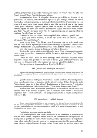 69 
Galileia, e lhe fizeram este pedido: "Senhor, quiséramos ver Jesus". Filipe foi falar com André; ao que Filipe e André informaram a Jesus. 
Respondeu-lhes Jesus: "É chegada a hora em que o Filho do homem vai ser glorificado. Em verdade, em verdade vos digo: Se o grão de trigo não cair em terra e morrer, fica a sós consigo; mas, se morrer, produzirá muito fruto. Quem ama a sua vida perdê-la-á; mas, quem neste mundo odeia a sua vida, salvá-la-á para a vida eterna. Quem quiser servir-me, siga-me; porque, onde eu estiver, aí estará também meu servidor. Quem me serve será honrado por meu Pai. Agora está minha alma abalada. Que direi? Pai, salva-me desta hora? Mas foi precisamente para isto que me sobreveio esta hora. Pai, glorifica o teu nome". 
Ecoou então uma voz do céu: "Tenho-o glorificado, e tornarei a glorificá-lo". 
O povo que estava presente, e ouvira isto, dizia: "Foi um trovão". Outros afirmavam: "Um anjo lhe falou". 
Jesus, porém, disse: "Não foi por causa de mim que esta voz se fez ouvir, mas, sim, por causa de vós. Agora é que o mundo entrará em juízo; agora será lançado fora o príncipe deste mundo. E eu, quando for suspenso acima da terra, atrairei todos a mim". 
Com estas palavras designava ele de que morte havia de morrer. 
Replicou-lhe o povo: nós temos ouvido na lei que o Cristo permanece eternamente; como é, pois, que tu dizes: Importa que o Filho do homem seja suspenso? Que Filho do homem é esse?" 
Tornou-lhe Jesus: "Ainda um pouco de tempo estará convosco a luz; andai na luz, enquanto a tendes, para que não vos envolvam as trevas. Quem anda em trevas não sabe para onde vai. Enquanto tendes a luz crede na luz, para que sejais filhos da luz". 
Dito isto, retirou-se Jesus e ocultou-se deles (Jo. 12, 20-36). 
149. Que vale toda a folhagem sem o fruto? 
Israel era qual figueira folhuda e estéril: muitas cerimônias exteriores e quase nenhuma virtude interior. Por isso foi por Deus amaldiçoada. O mesmo acontecerá a todo cristão que se contentar com vãs exterioridades sem uma fé viva e ativa. 
Quando, muito de madrugada, Jesus voltou à cidade, teve fome. Viu uma figueira ao pé do caminho, aproximou-se dela, mas não lhe encontrou senão folhas. Disse então a ela: "Nunca jamais nasça em ti fruto algum!" Imediatamente a figueira secou. À vista disso observaram os discípulos, cheios de admiração: "Como secou tão depressa a figueira!" 
Replicou-lhes Jesus: "Em verdade, vos digo que, se tiverdes fé e não vacilardes, não somente fareis o que sucedeu à figueira; mas, se disserdes a este monte — Sai daqui e lança-te ao mar — assim acontecerá. Tudo que pedirdes com fé, na oração, alcançá-lo-eis" (Mt. 21, 18-22). 
150. Amor divino e crueldade humana 
Durante muitos séculos mandou Deus os seus mensageiros para falar aos homens das coisas do céu. Por fim, lhes enviou seu próprio Filho Jesus Cristo. Os judeus, porém, perseguiram e mataram esses enviados de Deus. Pelo que a boa nova da salvação lhes será tirada e levada aos gentios. Ai do homem que desprezar a graça de Deus! Deus é paciente, mas também é justo. 
Propôs Jesus ao povo a seguinte parábola: 
"Um homem plantou uma vinha e arrendou-a a uns lavradores; e ausentou-se do país por muito tempo. Chegado o tempo, mandou aos lavradores um servo para que lhe entregassem o quinhão dos frutos. Os lavradores, porém, espancaram-no e despediram- no de mãos vazias. Enviou mais outro servo; mas espancaram também a este, cobriram- no de afrontas, e despediram-no de mãos vazias. Enviou ainda um terceiro; mas feriram  