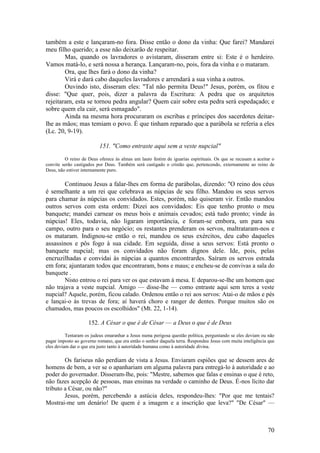 70 
também a este e lançaram-no fora. Disse então o dono da vinha: Que farei? Mandarei meu filho querido; a esse não deixarão de respeitar. 
Mas, quando os lavradores o avistaram, disseram entre si: Este é o herdeiro. Vamos matá-lo, e será nossa a herança. Lançaram-no, pois, fora da vinha e o mataram. 
Ora, que lhes fará o dono da vinha? 
Virá e dará cabo daqueles lavradores e arrendará a sua vinha a outros. 
Ouvindo isto, disseram eles: "Tal não permita Deus!" Jesus, porém, os fitou e disse: "Que quer, pois, dizer a palavra da Escritura: A pedra que os arquitetos rejeitaram, esta se tornou pedra angular? Quem cair sobre esta pedra será espedaçado; e sobre quem ela cair, será esmagado". 
Ainda na mesma hora procuraram os escribas e príncipes dos sacerdotes deitar- lhe as mãos; mas temiam o povo. É que tinham reparado que a parábola se referia a eles (Lc. 20, 9-19). 
151. "Como entraste aqui sem a veste nupcial" 
O reino de Deus oferece às almas um lauto festim de iguarias espirituais. Os que se recusam a aceitar o convite serão castigados por Deus. Também será castigado o cristão que, pertencendo, externamente ao reino de Deus, não estiver internamente puro. 
Continuou Jesus a falar-lhes em forma de parábolas, dizendo: "O reino dos céus é semelhante a um rei que celebrava as núpcias de seu filho. Mandou os seus servos para chamar às núpcias os convidados. Estes, porém, não quiseram vir. Então mandou outros servos com esta ordem: Dizei aos convidados: Eis que tenho pronto o meu banquete; mandei carnear os meus bois e animais cevados; está tudo pronto; vinde às núpcias! Eles, todavia, não ligaram importância, e foram-se embora, um para seu campo, outro para o seu negócio; os restantes prenderam os servos, maltrataram-nos e os mataram. Indignou-se então o rei, mandou os seus exércitos, deu cabo daqueles assassinos e pôs fogo à sua cidade. Em seguida, disse a seus servos: Está pronto o banquete nupcial; mas os convidados não foram dignos dele. Ide, pois, pelas encruzilhadas e convidai às núpcias a quantos encontrardes. Saíram os servos estrada em fora; ajuntaram todos que encontraram, bons e maus; e encheu-se de convivas a sala do banquete . 
Nisto entrou o rei para ver os que estavam à mesa. E deparou-se-lhe um homem que não trajava a veste nupcial. Amigo — disse-lhe — como entraste aqui sem teres a veste nupcial? Aquele, porém, ficou calado. Ordenou então o rei aos servos: Atai-o de mãos e pés e lançai-o às trevas de fora; aí haverá choro e ranger de dentes. Porque muitos são os chamados, mas poucos os escolhidos" (Mt. 22, 1-14). 
152. A César o que é de César — a Deus o que é de Deus 
Tentaram os judeus emaranhar a Jesus numa perigosa questão política, perguntando se eles deviam ou não pagar imposto ao governo romano, que era então o senhor daquela terra. Respondeu Jesus com muita inteligência que eles deviam dar o que era justo tanto à autoridade humana como à autoridade divina. 
Os fariseus não perdiam de vista a Jesus. Enviaram espiões que se dessem ares de homens de bem, a ver se o apanhariam em alguma palavra para entregá-lo à autoridade e ao poder do governador. Disseram-lhe, pois: "Mestre, sabemos que falas e ensinas o que é reto, não fazes acepção de pessoas, mas ensinas na verdade o caminho de Deus. É-nos lícito dar tributo a César, ou não?" 
Jesus, porém, percebendo a astúcia deles, respondeu-lhes: "Por que me tentais? Mostrai-me um denário! De quem é a imagem e a inscrição que leva?" "De César" —  