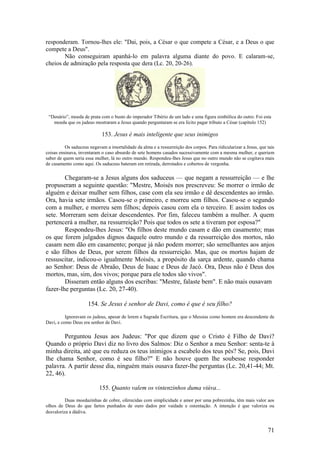 71 
responderam. Tornou-lhes ele: "Dai, pois, a César o que compete a César, e a Deus o que compete a Deus". 
Não conseguiram apanhá-lo em palavra alguma diante do povo. E calaram-se, cheios de admiração pela resposta que dera (Lc. 20, 20-26). 
“Denário”, moeda de prata com o busto do imperador Tibério de um lado e uma figura simbólica do outro. Foi esta moeda que os judeus mostraram a Jesus quando perguntaram se era lícito pagar tributo a César (capítulo 152) 
153. Jesus é mais inteligente que seus inimigos 
Os saduceus negavam a imortalidade da alma e a ressurreição dos corpos. Para ridicularizar a Jesus, que tais coisas ensinava, inventaram o caso absurdo de sete homens casados sucessivamente com a mesma mulher, e queriam saber de quem seria essa mulher, lá no outro mundo. Respondeu-lhes Jesus que no outro mundo não se cogitava mais de casamento como aqui. Os saduceus bateram em retirada, derrotados e cobertos de vergonha. 
Chegaram-se a Jesus alguns dos saduceus — que negam a ressurreição — e lhe propuseram a seguinte questão: "Mestre, Moisés nos prescreveu: Se morrer o irmão de alguém e deixar mulher sem filhos, case com ela seu irmão e dê descendentes ao irmão. Ora, havia sete irmãos. Casou-se o primeiro, e morreu sem filhos. Casou-se o segundo com a mulher, e morreu sem filhos; depois casou com ela o terceiro. E assim todos os sete. Morreram sem deixar descendentes. Por fim, faleceu também a mulher. A quem pertencerá a mulher, na ressurreição? Pois que todos os sete a tiveram por esposa?" 
Respondeu-lhes Jesus: "Os filhos deste mundo casam e dão em casamento; mas os que forem julgados dignos daquele outro mundo e da ressurreição dos mortos, não casam nem dão em casamento; porque já não podem morrer; são semelhantes aos anjos e são filhos de Deus, por serem filhos da ressurreição. Mas, que os mortos hajam de ressuscitar, indicou-o igualmente Moisés, a propósito da sarça ardente, quando chama ao Senhor: Deus de Abraão, Deus de Isaac e Deus de Jacó. Ora, Deus não é Deus dos mortos, mas, sim, dos vivos; porque para ele todos são vivos". 
Disseram então alguns dos escribas: "Mestre, falaste bem". E não mais ousavam fazer-lhe perguntas (Lc. 20, 27-40). 
154. Se Jesus é senhor de Davi, como é que é seu filho? 
Ignoravam os judeus, apesar de lerem a Sagrada Escritura, que o Messias como homem era descendente de Davi, e como Deus era senhor de Davi. 
Perguntou Jesus aos Judeus: "Por que dizem que o Cristo é Filho de Davi? Quando o próprio Davi diz no livro dos Salmos: Diz o Senhor a meu Senhor: senta-te à minha direita, até que eu reduza os teus inimigos a escabelo dos teus pés? Se, pois, Davi lhe chama Senhor, como é seu filho?" E não houve quem lhe soubesse responder palavra. A partir desse dia, ninguém mais ousava fazer-lhe perguntas (Lc. 20,41-44; Mt. 22, 46). 
155. Quanto valem os vintenzinhos duma viúva... 
Duas moedazinhas de cobre, oferecidas com simplicidade e amor por uma pobrezinha, têm mais valor aos olhos de Deus do que fartos punhados de ouro dados por vaidade e ostentação. A intenção é que valoriza ou desvaloriza a dádiva.  