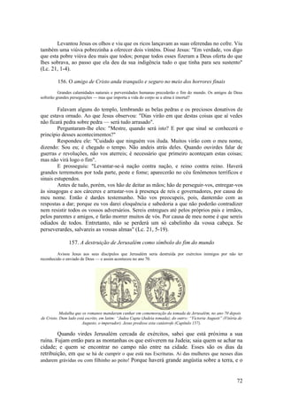 72 
Levantou Jesus os olhos e viu que os ricos lançavam as suas oferendas no cofre. Viu também uma viúva pobrezinha a oferecer dois vinténs. Disse Jesus: "Em verdade, vos digo que esta pobre viúva deu mais que todos; porque todos esses fizeram a Deus oferta do que lhes sobrava, ao passo que ela deu da sua indigência tudo o que tinha para seu sustento" (Lc. 21, 1-4). 
156. O amigo de Cristo anda tranquilo e seguro no meio dos horrores finais 
Grandes calamidades naturais e perversidades humanas precederão o fim do mundo. Os amigos de Deus sofrerão grandes perseguições — mas que importa a vida do corpo se a alma é imortal? 
Falavam alguns do templo, lembrando as belas pedras e os preciosos donativos de que estava ornado. Ao que Jesus observou: "Dias virão em que destas coisas que aí vedes não ficará pedra sobre pedra — será tudo arrasado". 
Perguntaram-lhe eles: "Mestre, quando será isto? E por que sinal se conhecerá o princípio desses acontecimentos?" 
Respondeu ele: "Cuidado que ninguém vos iluda. Muitos virão com o meu nome, dizendo: Sou eu; é chegado o tempo. Não andeis atrás deles. Quando ouvirdes falar de guerras e revoluções, não vos aterreis; é necessário que primeiro aconteçam estas coisas; mas não virá logo o fim". 
E prosseguiu: "Levantar-se-á nação contra nação, e reino contra reino. Haverá grandes terremotos por toda parte, peste e fome; aparecerão no céu fenômenos terríficos e sinais estupendos. 
Antes de tudo, porém, vos hão de deitar as mãos; hão de perseguir-vos, entregar-vos às sinagogas e aos cárceres e arrastar-vos à presença de reis e governadores, por causa do meu nome. Então é dardes testemunho. Não vos preocupeis, pois, dantemão com as respostas a dar; porque eu vos darei eloquência e sabedoria a que não poderão contradizer nem resistir todos os vossos adversários. Sereis entregues até pelos próprios pais e irmãos, pelos parentes e amigos, e farão morrer muitos de vós. Por causa de meu nome é que sereis odiados de todos. Entretanto, não se perderá um só cabelinho da vossa cabeça. Se perseverardes, salvareis as vossas almas" (Lc. 21, 5-19). 
157. A destruição de Jerusalém como símbolo do fim do mundo 
Avisou Jesus aos seus discípulos que Jerusalém seria destruída por exércitos inimigos por não ter reconhecido o enviado de Deus — e assim aconteceu no ano 70. 
Medalha que os romanos mandaram cunhar em comemoração da tomada de Jerusalém, no ano 70 depois de Cristo. Dum lado está escrito, em latim: “Judea Capta (Judeia tomada); do outro: “Victoria Augusti” (Vitória de Augusto, o imperador). Jesus predisse esta catástrofe (Capítulo 157). 
Quando virdes Jerusalém cercada de exércitos, sabei que está próxima a sua ruína. Fujam então para as montanhas os que estiverem na Judeia; saia quem se achar na cidade; e quem se encontrar no campo não entre na cidade. Esses são os dias da retribuição, em que se há de cumprir o que está nas Escrituras. Ai das mulheres que nesses dias andarem grávidas ou com filhinho ao peito! Porque haverá grande angústia sobre a terra, e o  