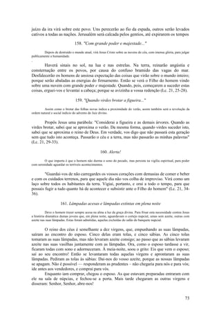 73 
juízo da ira virá sobre este povo. Uns perecerão ao fio da espada, outros serão levados cativos a todas as nações. Jerusalém será calcada pelos gentios, até expirarem os tempos 
158. "Com grande poder e majestade..." 
Depois de destruído o mundo atual, virá Jesus Cristo sobre as nuvens do céu, com imensa glória, para julgar publicamente a humanidade. 
. 
Haverá sinais no sol, na lua e nas estrelas. Na terra, reinarão angústia e consternação entre os povos, por causa do confuso bramido das vagas do mar. Desfalecerão os homens de ansiosa expectação das coisas que virão sobre o mundo inteiro; porque serão abaladas as energias do firmarnento. Então se verá o Filho do homem vindo sobre uma nuvem com grande poder e majestade. Quando, pois, começarem a suceder estas coisas, erguei-vos e levantai a cabeça; porque se avizinha a vossa redenção (Lc. 21, 25-28). 
159. "Quando virdes brotar a figueira..." 
Assim como o brotar das folhas novas indica a proximidade do verão, assim também será a revolução da ordem natural e social indício do advento do Juiz divino. 
Propôs Jesus uma parábola: "Considerai a figueira e as demais árvores. Quando as virdes brotar, sabei que se aproxima o verão. Da mesma forma, quando virdes suceder isto, sabei que se aproxima o reino de Deus. Em verdade, vos digo que não passará esta geração sem que tudo isto aconteça. Passarão o céu e a terra, mas não passarão as minhas palavras" (Lc. 21, 29-33). 
160. Alerta! 
O que importa é que o homem não durma o sono do pecado, mas persista na vigília espiritual, para poder com serenidade aguardar os terríveis acontecimentos. 
"Guardai-vos de não carregardes os vossos corações com demasias de comer e beber e com os cuidados terrenos, para que aquele dia não vos colha de improviso. Virá como um laço sobre todos os habitantes da terra. Vigiai, portanto, e orai a todo o tempo, para que possais fugir a tudo quanto há de acontecer e subsistir ante o Filho do homem" (Lc. 21, 34- 36). 
161. Lâmpadas acesas e lâmpadas extintas em plena noite 
Deve o homem trazer sempre acesa na alma a luz da graça divina. Para frisar esta necessidade contou Jesus a história dramática dumas jovens que, em plena noite, aguardavam o cortejo nupcial, umas sem azeite, outras com azeite nas suas lâmpadas. Estas foram admitidas, aquelas excluídas do salão do banquete nupcial. 
O reino dos céus é semelhante a dez virgens, que, empunhando as suas lâmpadas, saíram ao encontro do esposo. Cinco delas eram tolas, e cinco sábias. As cinco tolas tomaram as suas lâmpadas, mas não levaram azeite consigo; ao passo que as sábias levaram azeite nas suas vasilhas juntamente com as lâmpadas. Ora, como o esposo tardasse a vir, ficaram todas com sono e adormeceram. À meia-noite, soou o grito: Eis que vem o esposo; saí ao seu encontro! Então se levantaram todas aquelas virgens e aprontaram as suas lâmpadas. Pediram as tolas às sábias: Dai-nos do vosso azeite, porque as nossas lâmpadas se apagam. Não é possível — responderam as prudentes – não chegaria para nós e para vós; ide antes aos vendedores, e comprai para vós. 
Enquanto iam comprar, chegou o esposo. As que estavam preparadas entraram com ele na sala de núpcias, e fechou-se a porta. Mais tarde chegaram as outras virgens e disseram: Senhor, Senhor, abre-nos!  
