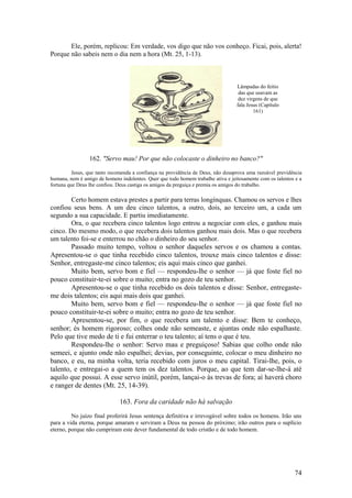 74 
Ele, porém, replicou: Em verdade, vos digo que não vos conheço. Ficai, pois, alerta! Porque não sabeis nem o dia nem a hora (Mt. 25, 1-13). 
162. "Servo mau! Por que não colocaste o dinheiro no banco?" 
Jesus, que tanto recomenda a confiança na providência de Deus, não desaprova uma razoável previdência humana, nem é amigo de homens indolentes. Quer que todo homem trabalhe ativa e jeitosamente com os talentos e a fortuna que Deus lhe confiou. Deus castiga os amigos da preguiça e premia os amigos do trabalho. 
Certo homem estava prestes a partir para terras longínquas. Chamou os servos e lhes confiou seus bens. A um deu cinco talentos, a outro, dois, ao terceiro um, a cada um segundo a sua capacidade. E partiu imediatamente. 
Ora, o que recebera cinco talentos logo entrou a negociar com eles, e ganhou mais cinco. Do mesmo modo, o que recebera dois talentos ganhou mais dois. Mas o que recebera um talento foi-se e enterrou no chão o dinheiro do seu senhor. 
Passado muito tempo, voltou o senhor daqueles servos e os chamou a contas. Apresentou-se o que tinha recebido cinco talentos, trouxe mais cinco talentos e disse: Senhor, entregaste-me cinco talentos; eis aqui mais cinco que ganhei. 
Muito bem, servo bom e fiel — respondeu-lhe o senhor — já que foste fiel no pouco constituir-te-ei sobre o muito; entra no gozo de teu senhor. 
Apresentou-se o que tinha recebido os dois talentos e disse: Senhor, entregaste- me dois talentos; eis aqui mais dois que ganhei. 
Muito bem, servo bom e fiel — respondeu-lhe o senhor — já que foste fiel no pouco constituir-te-ei sobre o muito; entra no gozo de teu senhor. 
Apresentou-se, por fim, o que recebera um talento e disse: Bem te conheço, senhor; és homem rigoroso; colhes onde não semeaste, e ajuntas onde não espalhaste. Pelo que tive medo de ti e fui enterrar o teu talento; aí tens o que é teu. 
Respondeu-lhe o senhor: Servo mau e preguiçoso! Sabias que colho onde não semeei, e ajunto onde não espalhei; devias, por conseguinte, colocar o meu dinheiro no banco, e eu, na minha volta, teria recebido com juros o meu capital. Tirai-lhe, pois, o talento, e entregai-o a quem tem os dez talentos. Porque, ao que tem dar-se-lhe-á até aquilo que possui. A esse servo inútil, porém, lançai-o às trevas de fora; aí haverá choro e ranger de dentes (Mt. 25, 14-39). 
163. Fora da caridade não há salvação 
No juízo final proferirá Jesus sentença definitiva e irrevogável sobre todos os homens. Irão uns para a vida eterna, porque amaram e serviram a Deus na pessoa do próximo; irão outros para o suplício eterno, porque não cumpriram este dever fundamental de todo cristão e de todo homem. 
Lâmpadas do feitio das que usavam as dez virgens de que fala Jesus (Capítulo 161) 
 