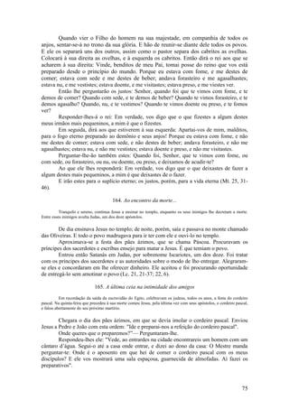 75 
Quando vier o Filho do homem na sua majestade, em companhia de todos os anjos, sentar-se-á no trono da sua glória. E hão de reunir-se diante dele todos os povos. E ele os separará uns dos outros, assim como o pastor separa dos cabritos as ovelhas. Colocará à sua direita as ovelhas, e à esquerda os cabritos. Então dirá o rei aos que se acharem à sua direita: Vinde, benditos de meu Pai, tomai posse do reino que vos está preparado desde o princípio do mundo. Porque eu estava com fome, e me destes de comer; estava com sede e me destes de beber; andava forasteiro e me agasalhastes; estava nu, e me vestistes; estava doente, e me visitastes; estava preso, e me viestes ver. 
Então lhe perguntarão os justos: Senhor, quando foi que te vimos com fome, e te demos de comer? Quando com sede, e te demos de beber? Quando te vimos forasteiro, e te demos agasalho? Quando, nu, e te vestimos? Quando te vimos doente ou preso, e te fomos ver? 
Responder-lhes-á o rei: Em verdade, vos digo que o que fizestes a algum destes meus irmãos mais pequeninos, a mim é que o fizestes. 
Em seguida, dirá aos que estiverem à sua esquerda: Apartai-vos de mim, malditos, para o fogo eterno preparado ao demônio e seus anjos! Porque eu estava com fome, e não me destes de comer; estava com sede, e não destes de beber; andava forasteiro, e não me agasalhastes; estava nu, e não me vestistes; estava doente e preso, e não me visitastes. 
Perguntar-lhe-ão também estes: Quando foi, Senhor, que te vimos com fome, ou com sede, ou forasteiro, ou nu, ou doente, ou preso, e deixamos de acudir-te? 
Ao que ele lhes responderá: Em verdade, vos digo que o que deixastes de fazer a algum destes mais pequeninos, a mim é que deixastes de o fazer. 
E irão estes para o suplício eterno; os justos, porém, para a vida eterna (Mt. 25, 31- 46). 
164. Ao encontro da morte... 
Tranquilo e sereno, continua Jesus a ensinar no templo, enquanto os seus inimigos lhe decretam a morte. Entre esses inimigos avulta Judas, um dos doze apóstolos. 
De dia ensinava Jesus no templo; de noite, porém, saía e passava no monte chamado das Oliveiras. E todo o povo madrugava para ir ter com ele e ouvi-lo no templo. 
Aproximava-se a festa dos pães ázimos, que se chama Páscoa. Procuravam os príncipes dos sacerdotes e escribas ensejo para matar a Jesus. É que temiam o povo. 
Entrou então Satanás em Judas, por sobrenome Iscariotes, um dos doze. Foi tratar com os príncipes dos sacerdotes e as autoridades sobre o modo de lho entregar. Alegraram- se eles e concordaram em lhe oferecer dinheiro. Ele aceitou e foi procurando oportunidade de entregá-lo sem amotinar o povo (Lc. 21, 21-37; 22, 6). 
165. A última ceia na intimidade dos amigos 
Em recordação da saída da escravidão do Egito, celebravam os judeus, todos os anos, a festa do cordeiro pascal. Na quinta-feira que precedeu à sua morte comeu Jesus, pela última vez com seus apóstolos, o cordeiro pascal, e falou abertamente do seu próximo martírio. 
Chegara o dia dos pães ázimos, em que se devia imolar o cordeiro pascal. Enviou Jesus a Pedro e João com esta ordem: "Ide e preparai-nos a refeição do cordeiro pascal". 
Onde queres que o preparemos?”— Perguntaram-lhe. 
Respondeu-lhes ele: "Vede, ao entrardes na cidade encontrareis um homem com um cântaro d’água. Segui-o até a casa onde entrar, e dizei ao dono da casa: O Mestre manda perguntar-te: Onde é o aposento em que hei de comer o cordeiro pascal com os meus discípulos? E ele vos mostrará uma sala espaçosa, guarnecida de almofadas. Aí fazei os preparativos".  