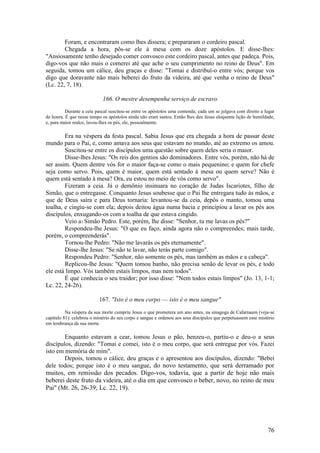 76 
Foram, e encontraram como lhes dissera; e prepararam o cordeiro pascal. 
Chegada a hora, pôs-se ele à mesa com os doze apóstolos. E disse-lhes: "Ansiosamente tenho desejado comer convosco este cordeiro pascal, antes que padeça. Pois, digo-vos que não mais o comerei até que ache o seu cumprimento no reino de Deus". Em seguida, tomou um cálice, deu graças e disse: "Tomai e distribuí-o entre vós; porque vos digo que doravante não mais beberei do fruto da videira, até que venha o reino de Deus" (Lc. 22, 7, 18). 
166. O mestre desempenha serviço de escravo 
Durante a ceia pascal suscitou-se entre os apóstolos uma contenda; cada um se julgava com direito a lugar de honra. É que nesse tempo os apóstolos ainda não eram santos. Então lhes deu Jesus eloquente lição de humildade, e, para maior realce, lavou-lhes os pés, ele, pessoalmente. 
Era na véspera da festa pascal. Sabia Jesus que era chegada a hora de passar deste mundo para o Pai, e, como amava aos seus que estavam no mundo, até ao extremo os amou. Suscitou-se entre os discípulos uma questão sobre quem deles seria o maior. 
Disse-lhes Jesus: "Os reis dos gentios são dominadores. Entre vós, porém, não há de ser assim. Quem dentre vós for o maior faça-se como o mais pequenino; e quem for chefe seja como servo. Pois, quem é maior, quem está sentado à mesa ou quem serve? Não é quem está sentado à mesa? Ora, eu estou no meio de vós como servo". 
Fizeram a ceia. Já o demônio insinuara no coração de Judas Iscariotes, filho de Simão, que o entregasse. Conquanto Jesus soubesse que o Pai lhe entregara tudo às mãos, e que de Deus saíra e para Deus tornaria: levantou-se da ceia, depôs o manto, tomou uma toalha, e cingiu-se com ela; depois deitou água numa bacia e principiou a lavar os pés aos discípulos, enxugando-os com a toalha de que estava cingido. 
Veio a1 Simão Pedro. Este, porém, lhe disse: "Senhor, tu me lavas os pés?" 
Respondeu-lhe Jesus: "O que eu faço, ainda agora não o compreendes; mais tarde, porém, o compreenderás". 
Tornou-lhe Pedro: "Não me lavarás os pés eternamente". 
Disse-lhe Jesus: "Se não te lavar, não terás parte comigo". 
Respondeu Pedro: "Senhor, não somente os pés, mas também as mãos e a cabeça". 
Replicou-lhe Jesus: "Quem tomou banho, não precisa senão de levar os pés, e todo ele está limpo. Vós também estais limpos, mas nem todos". 
É que conhecia o seu traidor; por isso disse: "Nem todos estais limpos" (Jo. 13, 1-1; Lc. 22, 24-26). 
167. "Isto é o meu corpo — isto é o meu sangue" 
Na véspera da sua morte cumpriu Jesus o que prometera um ano antes, na sinagoga de Cafarnaum (veja-se capítulo 81): celebrou o mistério do seu corpo e sangue e ordenou aos seus discípulos que perpetuassem esse mistério em lembrança da sua morte. 
Enquanto estavam a cear, tomou Jesus o pão, benzeu-o, partiu-o e deu-o a seus discípulos, dizendo: "Tomai e comei, isto é o meu corpo, que será entregue por vós. Fazei isto em memória de mim". 
Depois, tomou o cálice, deu graças e o apresentou aos discípulos, dizendo: "Bebei dele todos; porque isto é o meu sangue, do novo testamento, que será derramado por muitos, em remissão dos pecados. Digo-vos, todavia, que a partir de hoje não mais beberei deste fruto da videira, até o dia em que convosco o beber, novo, no reino de meu Pai" (Mt. 26, 26-39; Lc. 22, 19). 
 