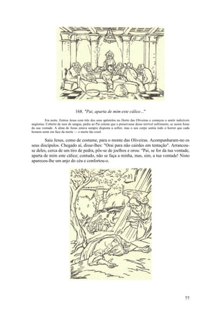 77 
168. "Pai, aparta de mim este cálice..." 
Era noite. Entrou Jesus com três dos seus apóstolos no Horto das Oliveiras e começou a sentir indizíveis angústias. Coberto de suor de sangue, pediu ao Pai celeste que o preservasse desse terrível sofrimento, se assim fosse da sua vontade. A alma de Jesus estava sempre disposta a sofrer, mas o seu corpo sentia todo o horror que cada homem sente em face da morte — e morte tão cruel. 
Saiu Jesus, como de costume, para o monte das Oliveiras. Acompanharam-no os seus discípulos. Chegado aí, disse-lhes: "Orai para não cairdes em tentação". Arrancou- se deles, cerca de um tiro de pedra, pôs-se de joelhos e orou: "Pai, se for da tua vontade, aparta de mim este cálice; contudo, não se faça a minha, mas, sim, a tua vontade! Nisto apareceu-lhe um anjo do céu e confortou-o. 
 