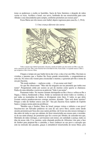 7 
trono os poderosos e exalta os humildes. Sacia de bens famintos e despede de mãos vazias os ricos. Acolheu a Israel, seu servo, lembrado da sua misericórdia para com Abraão e seus descendentes para sempre, conforme prometera aos nossos pais". 
Ficou Maria uns três meses com Isabel; depois regressou para casa (Lc. l, 39-6). 
3. Uma criança diferente das outras 
Tinha o mesmo anjo Gabriel anunciado a Zacarias, marido de Isabel, que eles teriam um filho e que este seria o precursor de Cristo. Mas, como Zacarias havia duvidado do fato, ficara mudo, e só quando nasceu o filho é que recuperou a fala e louvou a Deus. 
Chegou o tempo em que Isabel devia dar à luz; e deu à luz um filho. Ouviram os vizinhos e parentes que o Senhor lhe fizera grande misericórdia, e congratularam-se com ela. No oitavo dia vieram para circuncidar o menino, e quiseram pôr-lhe o nome de seu pai Zacarias. 
"De modo nenhum — replicou a mãe. — O seu nome será João". 
Ao que lhe observaram: "Mas não há ninguém em tua parentela que tenha esse nome". Perguntaram então por acenos ao pai do menino como queria se chamasse. Pediu ele uma tabuinha e escreveu as palavras "João é seu nome". 
Pasmaram todos. No mesmo instante desimpediu-se-lhe a boca e soltou-se-lhe a língua, e falava, bendizendo a Deus. Então se encheram de temor todos os vizinhos, e por todas as montanhas da Judeia se divulgaram estes fatos. E todos os que deles tiveram notícia ponderavam-nos consigo mesmos, dizendo: "Que será deste menino? Porque a mão do Senhor estava com ele". Seu pai Zacarias ficou repleto do Espírito Santo e rompeu nestas palavras proféticas: 
"Bendito seja o Senhor, Deus de Israel, porque visitou e redimiu o seu povo! Suscitou-nos um Salvador poderoso na casa de seu servo Davi; assim como desde séculos prometera por boca dos seus santos profetas: de livrar-nos dos nossos inimigos e das mãos de todos os que nos odeiam; de fazer misericórdia aos nossos pais e recordar- se da sua santa aliança, do juramento que fez a nosso pai Abraão; de conceder-nos que, libertados de mãos inimigas, o servíssemos sem temor, em santidade e justiça, todos os dias da nossa vida. E tu, menino, serás chamado profeta do Altíssimo; irás ante a face do Senhor para preparar-lhe o caminho, e fazer conhecer ao seu povo a salvação que está na remissão dos pecados, graças à entranhável misericórdia de nosso Deus; pois  