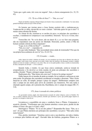 79 
"Antes que o galo cante, três vezes me negarás". Saiu, e chorou amargamente (Lc. 22, 55- 62). 
171. "És tu o Filho de Deus?" — "Sim, eu o sou" 
Diante do Sinédrio (supremo tribunal religioso de Israel) é Jesus escarnecido e maltratado. E no meio desta grande humilhação afirma ele que é Filho de Deus. 
Os homens que traziam preso a Jesus faziam escárnio dele e maltratavam-no. Vendavam-lhe os olhos, davam-lhe no rosto e diziam: "Adivinha quem foi que te deu?" E muitas outras afrontas lhe faziam. 
Ao clarear do dia, reuniram-se os anciãos do povo, os príncipes dos sacerdotes e escribas, e mandaram-no comparecer à sua assembleia. Disseram: "Se tu és o Cristo, dize- no-lo". 
Tornou-lhes ele: "Se vo-lo disser, não me dareis fé, e, se vos fizer uma pergunta, não me respondereis nem me poreis em liberdade. Doravante, porém, estará o Filho do homem sentado à direita de Deus onipotente". 
"Logo, tu és o Filho de Deus?" — acudiram. 
"Sim, eu o sou" — respondeu ele. 
Ao que todos bradaram: "Que necessidade temos ainda de testemunho? Pois que da sua própria boca acabamos de ouvi-lo" (Lc. 22, 63-71). 
172. O traidor — traído... 
Judas, depois de receber o dinheiro da traição, viu com estranheza que Jesus não se libertava das mãos de seus inimigos, como outras vezes, mas que ia ser morto. Então, cheio de remorsos e de desespero, arrojou o maldito dinheiro ao meio do templo e confessou o seu crime. Mas, em vez de pedir perdão a Jesus e confiar na misericórdia de Deus, desesperou da salvação — e foi se enforcar. 
Quando Judas, o traidor, viu que Jesus estava condenado, sentiu-se tomado de arrependimento e foi devolver as trinta moedas de prata aos príncipes dos sacerdotes e anciãos, dizendo: "Pequei, entreguei sangue inocente!" 
Replicaram eles: "Que temos nós com isso? Avém-te lá contigo mesmo!" 
Então lançou ele as moedas de prata ao templo, foi-se embora e enforcou-se com uma corda. Os príncipes dos sacerdotes recolheram as moedas e disseram: "Não é lícito lançá-las ao cofre, do templo, porque é preço de sangue". Deliberaram comprar com elas o campo de um oleiro para servir de cemitério aos forasteiros. Por esta razão é chamado aquele campo, até o presente dia, Hacéldama, isto é: campo de sangue (Mt. 27, 3-8). 
173. Jesus é acusado de crimes políticos 
Ao governador romano, pagão, não impressionaria acusação de caráter religioso, como ao Sinédrio. Por isso, os judeus culparam Jesus de crimes políticos, dizendo que amotinava o povo, que proibia pagar imposto ao governo e se arrogava o título de rei. 
Levantou-se a assembléia em peso e conduziu Jesus a Pilatos. Começaram a acusá-lo, dizendo: "Verificamos que este homem amotina o nosso povo, proíbe de dar tributo a César e diz que é o Cristo, o Rei". 
Interrogou-o "Pilatos: "És tu rei dos judeus”? Respondeu-lhe Jesus: "Sim, eu o sou". Ao que Pilatos declarou aos príncipes dos sacerdotes e ao povo: "Não acho crime neste homem". 
Eles, porém, insistiram: "Amotina o povo com a sua doutrina, em toda a Judeia, a começar pela Galileia até aqui". Ouvindo falar da Galileia, perguntou Pilatos se o  