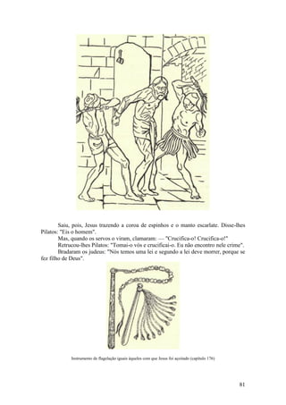 81 
Saiu, pois, Jesus trazendo a coroa de espinhos e o manto escarlate. Disse-lhes Pilatos: "Eis o homem". 
Mas, quando os servos o viram, clamaram: — "Crucifica-o! Crucifica-o!" 
Retrucou-lhes Pilatos: "Tomai-o vós e crucificai-o. Eu não encontro nele crime". 
Bradaram os judeus: "Nós temos uma lei e segundo a lei deve morrer, porque se fez filho de Deus". 
Instrumento de flagelação iguais àqueles com que Jesus foi açoitado (capítulo 176) 
 