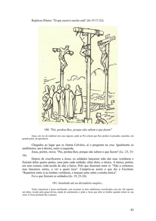 83 
Replicou Pilatos: "O que escrevi escrito está" (Jo 19 17-22). 
180. "Pai, perdoa-lhes, porque não sabem o que fazem" 
Jesus, em vez de maldizer aos seus algozes, pede ao Pai celeste que lhes perdoe os pecados, nascidos, em grande parte, da ignorância 
Chegados ao lugar que se chama Calvário, aí o pregaram na cruz. Igualmente os malfeitores, um à direita, outro à esquerda. 
Jesus, porém, orava: "Pai, perdoa-lhes; porque não sabem o que fazem" (Lc. 23, 33- 34). 
Depois de crucificarem a Jesus, os soldados lançaram mão das suas vestiduras e fizeram delas quatro partes, uma para cada soldado; além disto, a túnica. A túnica, porém, era sem costura, toda tecida de alto a baixo. Pelo que disseram entre si: "Não a cortemos, mas lancemos sortes, a ver a quem toca". Cumpriu-se assim o que diz a Escritura: "Repartem entre si as minhas vestiduras, e lançam sorte sobre a minha túnica". 
Foi o que fizeram os soldados (Jo. 19, 23-24). 
181. Insultado até ao derradeiro suspiro... 
Todos injuriaram a Jesus moribundo, sem excetuar os dois malfeitores crucificados com ele. De repente, um deles, tocado pela graça divina, muda de sentimentos e pede a Jesus que dele se lembre quando entrar no seu reino. E Jesus promete-lhe o paraíso. 
 