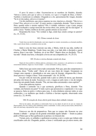 84 
O povo lá estava a olhar. Escarneciam-no os membros do Sinédrio, dizendo: “Salvou a outros; pois que se salve a si mesmo, se é que é o Ungido de Deus, o Eleito". Também o insultavam os soldados. Chegando-se a ele, apresentaram-lhe vinagre, dizendo: "Se és rei dos judeus, salva-te a ti mesmo". 
Um dos malfeitores, que estava suspenso na cruz, injuriava-o, dizendo: "Não és tu o Cristo? Pois, salva-te a ti e a nós". O outro, porém, o repreendia, dizendo: "Nem tu temes a Deus, quando sofres o mesmo suplício? Nós, é verdade, sofremos o que é justo, porque estamos recebendo o castigo merecido das nossas obras; este, porém, não fez mal algum". E pedia a Jesus: "Senhor, lembra-te de mim, quando entrares no teu reino". 
Respondeu-lhe Jesus: "Em verdade te digo, ainda hoje estarás comigo no paraíso" (Lc. 23, 33-43). 
182. Última vontade de Jesus 
Vendo Jesus sua mãe tão abandonada e sem mais ninguém no mundo, recomendou-a ao discípulo predileto, João, o qual, daí por diante, a considerou como sua mãe. 
Junto à cruz de Jesus estavam sua mãe, e Maria, irmã de sua mãe, mulher de Cleofas; e Maria Madalena. Vendo Jesus sua mãe, e ao lado dela o discípulo a quem amava, disse à sua mãe: "Senhora, eis aí teu filho". Depois disse ao discípulo: "Eis aí tua mãe". Desde essa hora, o discípulo a levou em sua companhia (Jo. 19, 25-27). 
183. O céu e a terra choram a morte de Jesus 
Depois de Jesus proferir as últimas palavras, estremeceu a terra, escureceu o sol, partiram-se os rochedos, ressuscitaram defuntos, rasgou-se o véu do templo — e Jesus inclinando a cabeça, expirou... 
Sabia Jesus que assim estava tudo consumado. Pelo que, para dar cumprimento à Escritura, disse: "Tenho sede". Havia ali um vaso cheio de vinagre. Ensoparam no vinagre uma esponja e, prendendo-a em uma cana de hissope, chegaram-lha à boca. Jesus provou o vinagre e disse: "Está consumado". (Jo. 19, 28-30). 
Era por volta do meio-dia, quando todo o país se cobriu de trevas, que duraram até pelas três horas da tarde. Escureceu o sol, e rasgou-se pelo meio o véu do templo. Jesus deu um grande brado, dizendo: "Pai, em tuas mãos encomendo o meu espírito!" 
Com estas palavras expirou. 
Quando o centurião viu o que acontecia, glorificou a Deus, dizendo: "Em verdade, este homem era justo!" E todo o povo que presenciava o espetáculo e via o que se passava, batia no peito e voltava para casa. A certa distância estavam todos os seus conhecidos, e as mulheres que desde a Galileia o haviam seguido, observando estas coisas (Lc. 23, 44-49). 
184. O coração de Jesus aberto pela lança dum soldado romano 
Pela lei dos judeus, não podiam os sentenciados ficar na cruz depois do pôr do sol, por ser véspera da Páscoa judaica. Por isso, foram os dois malfeitores mortos a marteladas. A Jesus, como já estava morto, abriram-lhe o lado com uma lança, cuja ponta lhe varou o coração. 
Estava-se em dia de preparativos. Para que os corpos não ficassem na cruz durante o sábado — porque era de grande solenidade aquele sábado — foram os judeus pedir a Pilatos que se lhes quebrassem as pernas e os tirassem daí. 
Vieram, pois, os soldados e quebraram as pernas a um e a outro que tinham sido crucificados com ele. Chegando, porém, a Jesus e verificando que já estava morto, não  