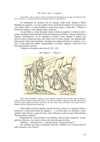 87 
189. Pedro e João — perplexos... 
Foram Pedro e João ao sepulcro. Viram as mortalhas bem dobradinhas no seu lugar. Um ladrão não faria isto. Levaria tudo. E os guardas que estavam de plantão? Mistérios e mais mistérios!... 
Na madrugada do primeiro dia da semana, ainda noite, dirigiu-se Maria Madalena ao sepulcro e viu que a pedra estava revolvida do túmulo. Foi às pressas ter com Simão Pedro e o outro discípulo a quem Jesus amava e disse-lhes: "Tiraram o Senhor do sepulcro, e não sabemos onde o puseram. 
Ao que Pedro e o outro discípulo saíram e foram ao sepulcro. Corriam os dois à porfia, mas aquele outro discípulo corria mais depressa que Pedro, e chegou primeiro ao sepulcro. Inclinando-se, viu aí colocados os lençóis, como também o sudário que estivera sobre a cabeça de Jesus; não estava com os outros lençóis, mas dobrado num lugar à parte. Nisto entrou também o discípulo que chegara primeiro ao sepulcro; viu, e creu. É que ainda não tinham compreendido a Escritura, segundo a qual devia ele ressuscitar dentre os mortos. 
Voltaram os discípulos para casa (Jo. 20, 1-10). 
190. "Maria!" — "Mestre!" 
Estava Maria Madalena sentada ao pé do sepulcro, chorando, por não saber onde se achava o corpo do Mestre querido. Aparece-lhe Jesus, e ela, cheia de alegria se lança aos seus pés. Queria ficar com Jesus para sempre. Ele, porém, lhe diz que só mais tarde é que seria possível essa união eterna. E manda-a dizer aos apóstolos que ressuscitou. 
Estava Maria ao pé do sepulcro, do lado de fora, a chorar. E, enquanto chorava, inclinou-se e olhou para dentro do sepulcro — e viu dois anjos em alvejantes vestes, sentados onde estivera o corpo de Jesus, um à cabeceira e outro aos pés. Disseram-lhe: "Por que choras, senhora?" 
Respondeu ela: "É que tiraram o meu Senhor, e não sei onde o puseram". A estas palavras voltou-se e viu, em pé, a Jesus, mas não sabia que era Jesus. 
"Senhora — disse-lhe Jesus — por que choras? A quem procuras?" 
Ela, cuidando que fosse o jardineiro, disse-lhe: "Senhor, se tu o tiraste, dize-me onde o puseste; e eu o levarei".  