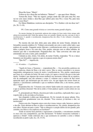 88 
Disse-lhe Jesus: "Maria". 
Voltou-se ela e disse-lhe em hebraico: "Raboni!" — que quer dizer: Mestre. 
Tornou-lhe Jesus: "Não me segures, porque ainda não subi para meu Pai; mas vai ter com meus irmãos e dize-lhes que subirei para meu Pai e vosso Pai, para meu Deus e vosso Deus". 
Foi Maria Madalena e noticiou aos discípulos: "Vi o Senhor e ele me disse isto". (Jo. 20, 11-18). 
191. Como uma grande tristeza se converteu numa grande alegria... 
No mesmo domingo da ressurreição andavam dois amigos de Jesus muito tristes porque nada sabiam da ressurreição dele. Então lhes aparece Jesus em caminho, falando com eles, sem que os dois o reconhecessem. E, quando o reconheceram, desapareceu-lhes dos olhos. E eles voltaram a Jerusalém, cheios de alegria. 
No mesmo dia iam dois deles para uma aldeia de nome Emaús, distante de Jerusalém sessenta estádios (1). Vinham conversando um com o outro sobre tudo o que acabava de suceder. Enquanto assim falavam e conferenciavam entre si, aproximou-se deles o próprio Jesus e foi com eles. Eles, porém, estavam com os olhos tolhidos, de maneira que não o reconheceram. Perguntou-lhes ele: "Que conversas são estas que entretendes um com o outro, pelo caminho?" 
Calaram-se eles, tristes. Um deles, de nome Cleofas, respondeu: "És tu o único forasteiro em Jerusalém e ignoras o que aí se passou nestes dias?" 
"Que foi?" — inquiriu ele. 
--------- 
(1) 60 estádios — 12 quilômetros. 
"Aquilo de Jesus, o Nazareno — responderam-lhe. — Era um profeta, poderoso em obras e palavras, diante de Deus e de todo o povo. Mas os sumos sacerdotes e os nossos magistrados entregaram-no à pena de morte e crucificaram-no. Nós, porém, esperávamos que fosse ele o salvador de Israel. De mais a mais, já é agora o terceiro dia que se deu tudo aquilo. Verdade é que algumas das nossas mulheres nos aterraram; tinham ido ao sepulcro, mui de madrugada; mas não acharam o corpo. E voltaram com a notícia de lhes terem aparecido anjos, que declararam que ele estava vivo. Ao que alguns dos nossos foram ao sepulcro, e encontraram confirmado o que as mulheres tinham dito; a ele mesmo, porém, não o viram". 
Respondeu-lhes ele: "ó homens sem critério! Quão tardos de coração para crer tudo o que os profetas disseram! Não devia então o Cristo padecer aquilo e assim entrar em sua glória?" 
E, principiando por Moisés, discorreu por todos os profetas, explicando-lhes o que a respeito dele se diz em todas as Escrituras. 
Iam chegando à aldeia que demandavam. Ele fez menção de passar adiante. Eles, porém, insistiram grandemente com ele, dizendo: "Fica conosco; já declinou o dia; vai anoitecendo". 
Entrou com eles. Enquanto estava com eles à mesa, tomou o pão, benzeu-o, partiu-o e deu-lho. Nisto abriram-se-Ihes os olhos e reconheceram-no. Ele, porém, desapareceu dos seus olhos. Diziam um para o outro: "Não se abrasava o coração dentro de nós quando, pelo caminho, nos falava e nos explicava as Escrituras?" 
Ainda na mesma hora partiram e regressaram a Jerusalém, e encontraram reunidos os onze com seus companheiros, que lhes declararam: "O Senhor ressuscitou realmente e apareceu a Simão". Então referiram eles o que acontecera no caminho e como o tinham reconhecido ao partir o pão. (Lc. 24, 13-35).  