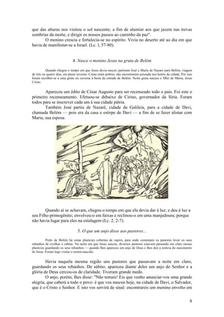 8 
que das alturas nos visitou o sol nascente; a fim de alumiar aos que jazem nas trevas sombrias da morte, e dirigir os nossos passos ao caminho da paz". 
O menino crescia e fortalecia-se no espírito. Vivia no deserto até ao dia em que havia de manifestar-se a Israel. (Lc. l, 57-80). 
4. Nasce o menino Jesus na gruta de Belém 
Quando chegou o tempo em que Jesus devia nascer, partiram José e Maria de Nazaré para Belém, viagem de três ou quatro dias, em pleno inverno. Como eram pobres, não encontraram pousada nos hotéis da cidade. Por isso foram recolher-se a uma gruta ou caverna à beira da estrada de Belém. Nesta gruta nasceu o filho de Maria, Jesus Cristo. 
Apareceu um édito de César Augusto para ser recenseado todo o país. Foi este o primeiro recenseamento. Efetuou-se debaixo de Cirino, governador da Síria. Foram todos para se inscrever cada um à sua cidade pátria. 
Também José partiu de Nazaré, cidade da Galileia, para a cidade de Davi, chamada Belém — pois era da casa e estirpe de Davi — a fim de se fazer alistar com Maria, sua esposa. 
Quando aí se achavam, chegou o tempo em que ela devia dar à luz; e deu à luz a seu Filho primogênito; envolveu-o em faixas e reclinou-o em uma manjedoura; porque não havia lugar para eles na estalagem (Lc. 2, 2-7). 
5. O que um anjo disse aos pastores... 
Perto de Belém há umas planícies cobertas de capim, para onde costumam os pastores levar os seus rebanhos de ovelhas e cabras. Na noite em que Jesus nasceu, diversos pastores estavam passando em claro nessas planícies guardando os seus rebanhos — quando lhes apareceu um anjo de Deus e lhes deu a notícia do nascimento de Jesus. Foram logo visitar o recém-nascido. 
Havia naquela mesma região uns pastores que passavam a noite em claro, guardando os seus rebanhos. De súbito, apareceu diante deles um anjo do Senhor e a glória de Deus cercou-os de claridade. Tiveram grande medo. 
O anjo, porém, lhes disse: "Não temais! Eis que venho anunciar-vos uma grande alegria, que caberá a todo o povo: é que vos nasceu hoje, na cidade de Davi, o Salvador, que é o Cristo e Senhor. E isto vos servirá de sinal: encontrareis um menino envolto em  