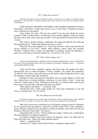 89 
192. "A pás seja convosco..." 
Páscoa de tarde apareceu Jesus aos discípulos reunidos e restituiu a paz e a alegria às suas almas aflitas e perturbadas. E, para que todos os homens pudessem gozar dessa mesma paz, deu Jesus aos discípulos poderes extraordinários. 
Ainda estavam os discípulos comentando os fatos quando se apresentou Jesus no meio deles, e disse-lhes: "A paz seja convosco, sou eu; não temais". Tomados de medo e terror, cuidavam ver um espírito. 
Jesus, porém, lhes disse: "Por que esse medo? E por que essa dúvida nos vossos corações? Vede as minhas mãos e os meus pés; sou eu mesmo; apalpai e vede; um espírito não tem carne e osso, como vedes que eu tenho". Com estas palavras mostrou-lhes as mãos e os pés. 
Eles, todavia, de tão contentes e admirados, não acabavam ainda de crer. Pelo que lhes perguntou Jesus: "Tendes aqui alguma coisa que se coma?" 
Disse-lhes Jesus pela segunda vez: "A paz seja convosco. Assim como meu Pai me enviou, também eu vos envio". Depois destas palavras, soprou sobre eles, dizendo: "Recebei o Espírito Santo; a quem vós perdoardes os pecados, ser-lhes-ão perdoados, a quem vós os retiverdes, ser-lhes-ão retidos" (Lc. 24, 36-43; Jo. 20, 21-23) . 
193. "Crês, Tomé, porque viste..." 
Tomé, que não presenciara a aparição de Jesus, recusa-se pertinazmente a crer na ressurreição. Só crerá se com suas próprias mãos tocar nas chagas do Crucificado. Reaparece Jesus — e Tomé crê vencido pela evidência do fato. 
Tomé, um dos doze, chamado o gêmeo, não estava com eles quando veio Jesus. Disseram-lhe, pois, os outros discípulos: "Vimos o Senhor". Ele, porém, lhes respondeu: "Se não lhe vir nas mãos a marca dos cravos, se não meter o dedo no lugar dos cravos, e não lhe introduzir a mão no lado, não acreditarei". 
Passados oito dias, achavam-se os discípulos outra vez portas adentro, e Tomé com eles. Entrou Jesus, de portas fechadas, colocou-se no meio deles e disse: "A paz seja convosco". Depois disse a Tomé: "Introduze teu dedo aqui, e vê minhas mãos; vem com tua mão e mete-a em meu lado; e não sejas descrente, mas crente". 
"Meu Senhor e meu Deus!" — exclamou Tomé. 
Advertiu-lhe Jesus: "Crês, Tomé, porque me viste; bem aventurados os que não veem, e, contudo creem". (Jo. 20, 19-29). 
194. Um almoço na praia do lago 
De improviso, aparece Jesus na praia do lago de Genesaré e manda os apóstolos lançar a rede. Apanham abundância de peixe. Almoçam e conversam com o Mestre. E Jesus torna a desaparecer misteriosamente. 
Mais tarde, tornou Jesus a manifestar-se aos discípulos à margem do lago de Tiberíades. Foi do seguinte modo que apareceu: Achavam-se reunidos Simão Pedro, Tomé, apelidado o gêmeo, Natanael, natural de Cana da Galileia, os filhos de Zebedeu, mais outros dois dos seus discípulos. Disse-lhes Simão Pedro: "Vou pescar". 
Responderam-lhe os outros: "Vamos também nós contigo". Saíram, pois, e embarcaram. Mas não apanharam coisa alguma naquele dia. 
Ao romper da manhã estava Jesus na praia. Os discípulos, porém, não sabiam que era Jesus. Disse-lhes Jesus: "Filhos, não tendes nada que comer?" 
"Nada" — responderam-lhe. 
Disse-lhes ele: "Lançai a rede à direita do barco, e apanhareis alguma coisa".  