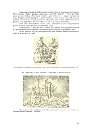90 
Lançaram, pois, a rede, e já não a podiam tirar para fora, de tantos que eram os peixes. Observou então a Pedro o discípulo a quem Jesus amava: "É o Senhor!" — Assim que Pedro ouviu que era o Senhor, cobriu-o com o manto — pois estava nu — e lançou-se ao mar. Os outros discípulos foram seguindo-o no barco, arrastando a rede com os peixes; não estavam distantes da terra senão uns duzentos côvados. Saltaram em terra, e viram um braseiro com um peixe em cima, e pão. Disse-lhes Jesus: "Trazei os peixes que acabais de apanhar". 
Entrou Simão Pedro no barco e puxou à terra a rede repleta de cento e cinquenta e três grandes peixes; e, com serem tantos, não se rompeu a rede. 
"Vinde almoçar" — disse-lhes Jesus. Nenhum dos discípulos ousou perguntar-lhe quem era; porque sabiam que era o Senhor. Tomou Jesus o pão e serviu-lho, e igualmente o peixe. 
Foi esta a terceira vez que Jesus apareceu aos seus discípulos depois de ressuscitado dentre os mortos. (Jo. 21, 1-14). 
Refeição à moda dos orientais. Jesus, certamente, comeu muitas vezes assim, com os seus discípulos (capítulo 194) 
195. "Apascenta os meus cordeiros — apascenta as minhas ovelhas" 
A fim de reparar a tríplice negação, tem Simão Pedro de protestar três vezes o seu amor ao Mestre, e dele recebe a incumbência de pastorear o seu rebanho. 
 