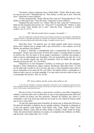 91 
Terminado o almoço, perguntou Jesus a Simão Pedro: "Simão, filho de João, amas- me mais do que estes?" Respondeu-lhe ele: "Sim, Senhor, tu sabes que te amo". Disse-lhe Jesus: "Apascenta os meus cordeiros". 
Tornou a perguntar-lhe: "Simão, filho de João, amas-me?" Respondeu-lhe ele: "Sim, Senhor, tu sabes que te amo". Disse-lhe Jesus: "Apascenta os meus cordeiros". 
Perguntou-lhe pela terceira vez: "Simão, filho de João, amas-me?" Entristeceu-se Pedro por lhe perguntar pela terceira vez: "Amas-me?" E respondeu-lhe: "Senhor, tu sabes todas as coisas; sabes também que te amo". Disse-lhe Jesus: "Apascenta as minhas ovelhas". (Jo. 21, 15-17). 
196. "Ide pelo mundo inteiro e pregai o Evangelho..." 
Jesus, de caminho para o monte das Oliveiras, dá as últimas instruções aos seus discípulos, explicando-lhes a Sagrada Escritura e ordenando que fiquem em Jerusalém até receberem o Espírito Santo. Depois profere palavras sublimes e envia seus discípulos pelo mundo afora a pregar o Evangelho a todos os povos. 
Disse-lhes Jesus: "As palavras que vos dirigi quando ainda estava convosco foram estas: Importa que se cumpra tudo o que está escrito, a meu respeito, na lei de Moisés, nos profetas e nos Salmos". 
E passou a abrir-lhes o entendimento para a compreensão das Escrituras, e prosseguiu: "Assim é que está escrito: O Cristo deve sofrer, e ressurgir dentre os mortos ao terceiro dia. Em seu nome se há de pregar a penitência e remissão dos pecados a todos os povos, principiando por Jerusalém. Vós sois testemunhas de tudo isto. E eis que eu vos enviarei aquele que meu Pai prometeu. Ficai na cidade até que sejais munidos da força do alto". (Lc. 24, 44-49). 
Dirigiram-se os onze discípulos à Galileia, ao monte que Jesus lhes designou. Quando o viram, adoraram-no; alguns, todavia, duvidavam. Disse-lhes Jesus: "A mim me foi dado todo o poder no céu e na terra. Ide, pois, e fazei discípulos meus todos os povos, batizando-os em nome do Pai e do Filho e do Espírito Santo, e ensinando-os a observar tudo o que eu vos tenho mandado. E eis que estou convosco todos os dias, até a consumação dos séculos". (Mt. 28, 16-20). 
197. Jesus voltará, um dia, assim como subiu ao céu 
À vista dos seus discípulos e numerosos espectadores subiu Jesus ao céu e desapareceu além das nuvens. Dois mensageiros celestes comunicam aos amigos de Jesus que ele voltará no fim do mundo para julgar os vivos e os mortos. Assim remata a vida terrestre de Jesus. 
Elevou-se Jesus à vista deles, e uma nuvem o ocultou a seus olhos. Enquanto ia subindo, e estavam todos com os olhos fitos no céu, eis que apareceram junto deles dois varões vestidos de branco, que lhes disseram: "Homens da Galileia, que estais aí a contemplar o céu! Esse Jesus que acaba de ser levado ao céu voltará do mesmo modo que ao céu o vistes subir". 
Ao que eles regressaram para Jerusalém, do monte que se chama das Oliveiras e fica perto de Jerusalém, à distância de um caminho sabatino. Chegando aí, dirigiram-se a uma sala superior, onde ficaram. Eram Pedro, João, Tiago, André, Filipe, Tomé, Bartolomeu, Mateus, Tiago, filho de Alfeu, Simão o zelador, e Judas, irmão de Tiago. Todos eles perseveraram unânimes em oração, em companhia das mulheres, de Maria, mãe de Jesus, e dos irmãos dele. (At. l, 9-14). 
 