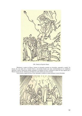 92 
198. Vinda do Espírito Santo 
Obedientes à ordem do Mestre, ficaram os discípulos reunidos em Jerusalém, esperando e orando. No décimo dia veio sobre eles o Espírito Santo e, de homens tímidos que eram, transformaram-se em verdadeiros apóstolos e heróis. Saíram pelo mundo, pregando o Evangelho de Jesus e enchendo as almas do fogo sagrado que o Mestre trouxera do céu. Sentiam-se até felizes em sofrer injúrias por amor de Jesus. 
Assim nasceu a igreja de Jesus Cristo, destinada a conduzir as almas humanas à eterna felicidade. 
 