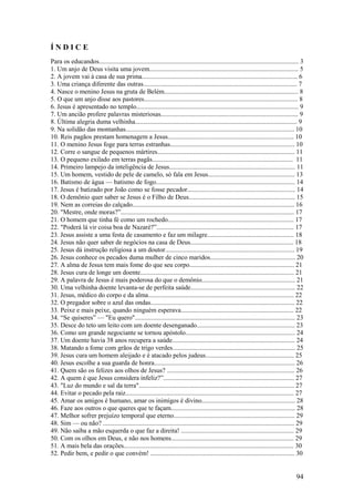94 
Í N D I C E 
Para os educandos.......................................................................................................................... 3 
1. Um anjo de Deus visita uma jovem........................................................................................... 5 
2. A jovem vai à casa de sua prima............................................................................................... 6 
3. Uma criança diferente das outras.............................................................................................. 7 
4. Nasce o menino Jesus na gruta de Belém.................................................................................. 8 
5. O que um anjo disse aos pastores.............................................................................................. 8 
6. Jesus é apresentado no templo................................................................................................... 9 
7. Um ancião profere palavras misteriosas.................................................................................... 9 
8. Última alegria duma velhinha................................................................................................... 9 
9. Na solidão das montanhas....................................................................................................... 10 
10. Reis pagãos prestam homenagem a Jesus............................................................................. 10 
11. O menino Jesus foge para terras estranhas............................................................................ 10 
12. Corre o sangue de pequenos mártires.................................................................................... 11 
13. O pequeno exilado em terras pagãs...................................................................................... 11 
14. Primeiro lampejo da inteligência de Jesus............................................................................. 11 
15. Um homem, vestido de pele de camelo, só fala em Jesus..................................................... 13 
16. Batismo de água — batismo de fogo..................................................................................... 14 
17. Jesus é batizado por João como se fosse pecador.................................................................. 14 
18. O demônio quer saber se Jesus é o Filho de Deus................................................................. 15 
19. Nem as correias do calçado................................................................................................... 16 
20. "Mestre, onde moras?”.......................................................................................................... 17 
21. O homem que tinha fé como um rochedo............................................................................. 17 
22. "Poderá lá vir coisa boa de Nazaré?”.................................................................................... 17 
23. Jesus assiste a uma festa de casamento e faz um milagre..................................................... 18 
24. Jesus não quer saber de negócios na casa de Deus............................................................... 18 
25. Jesus dá instrução religiosa a um doutor............................................................................... 19 
26. Jesus conhece os pecados duma mulher de cinco maridos.................................................... 20 
27. A alma de Jesus tem mais fome do que seu corpo................................................................ 21 
28. Jesus cura de longe um doente.............................................................................................. 21 
29. A palavra de Jesus é mais poderosa do que o demônio......................................................... 21 
30. Uma velhinha doente levanta-se de perfeita saúde................................................................ 22 
31. Jesus, médico do corpo e da alma......................................................................................... 22 
32. O pregador sobre o azul das ondas........................................................................................ 22 
33. Peixe e mais peixe, quando ninguém esperava..................................................................... 22 
34. “Se quiseres” — "Eu quero".................................................................................................. 23 
35. Desce do teto um leito com um doente desenganado............................................................ 23 
36. Como um grande negociante se tornou apóstolo................................................................... 24 
37. Um doente havia 38 anos recupera a saúde........................................................................... 24 
38. Matando a fome com grãos de trigo verdes........................................................................... 25 
39. Jesus cura um homem aleijado e é atacado pelos judeus...................................................... 25 
40. Jesus escolhe a sua guarda de honra...................................................................................... 26 
41. Quem são os felizes aos olhos de Jesus? .............................................................................. 26 
42. A quem é que Jesus considera infeliz?”................................................................................ 27 
43. "Luz do mundo e sal da terra"............................................................................................... 27 
44. Evitar o pecado pela raiz....................................................................................................... 27 
45. Amar os amigos é humano, amar os inimigos é divino......................................................... 28 
46. Faze aos outros o que queres que te façam............................................................................ 28 
47. Melhor sofrer prejuízo temporal que eterno.......................................................................... 29 
48. Sim — ou não? ..................................................................................................................... 29 
49. Não saiba a mão esquerda o que faz a direita! ..................................................................... 29 
50. Com os olhos em Deus, e não nos homens........................................................................... 29 
51. A mais bela das orações........................................................................................................ 30 
52. Pedir bem, e pedir o que convém! ........................................................................................ 30  
