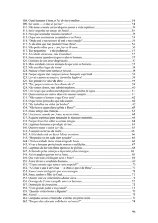 96 
108. O pai humano é bom, o Pai divino é melhor....................................................................... 54 
109. Ser santo — e não só parecer! ............................................................................................ 54 
110. Não teme a morte corporal quem possui a vida espiritual................................................... 54 
111. Será vergonha ser amigo de Jesus?......................................................................................55 
112. Para que acumular tesouros incertos? ................................................................................. 55 
113. O que nos ensinam os passarinhos e as flores..................................................................... 55 
114. "Onde está o teu tesouro aí está o teu coração"................................................................... 56 
115. Ai da alma que não produzir boas obras!............................................................................ 56 
116. Não podia olhar para o céu, havia 18 anos.......................................................................... 56 
117. Tão pequenina — e tão poderosa!....................................................................................... 57 
118. Atividade silenciosa, mas irresistível.................................................................................. 57 
119. Jesus morre quando ele quer e não os homens.................................................................... 57 
120. Gemidos de um amor desprezado........................................................... ............................ 57 
121. Mais caridade com os animais do que com os homens....................................................... 57 
122. Não escolher lugar de honra! .............................................................................................. 58 
123. Praticar o bem sem interesse pessoal................................................................................... 58 
124. Porque alguns não comparecem ao banquete espiritual...................................................... 58 
125. Lá vai o pastor no encalço da ovelha fugitiva! ................................................................... 59 
126. Tão grande é o valor da alma! ............................................................................................ 59 
127. "Pai, pequei contra o céu e diante de ti".............................................................................. 59 
128. Não somos donos, mas administradores.............................................................................. 60 
129. Um ricaço que acabou mendigando uma gotinha de água.................................................. 61 
130. Quem ensina aos outros deve ele mesmo cumprir.............................................................. 61 
131. "Não separe o homem o que Deus uniu"............................................................................. 62 
132. O que Jesus pensa dos que não casam................................................................................. 62 
133. "Ide trabalhar na vinha do Senhor"...................................................................................... 62 
134. "Não houve quem desse glória a Deus?"............................................................................. 63 
135. Jesus, amigo das crianças........................................................... ........................................ 63 
136. Um jovem, amado por Jesus, se retira triste........................................................................ 63 
137. Riqueza espiritual para renunciar às riquezas materiais...................................................... 64 
138. Porque Jesus faz sofrer as almas amigas............................................................................. 64 
139. Lágrimas humanas e prodígio divino.................................................................................. 65 
140. Querem matar o autor da vida............................................................................................. 65 
141. Avançam as trevas da morte............................................................................................... 66 
142. A felicidade está em fazer felizes os outros........................................................................ 66 
143. "Hospedou-se em cada dum pecador"................................................................................. 66 
144. Última caridade duma alma amiga de Jesus........................................................................ 67 
145. Vivas e hosanas preludiando morras e maldições............................................................... 67 
146. Lágrimas de dor em plena apoteose de glórias.................................................................... 68 
147. Aclamado pelas crianças e injuriado pelos inimigos......................................................... 68 
148. Até os pagãos querem ver a Jesus....................................................................................... 68 
149. Que vale toda a folhagem sem o fruto? .............................................................................. 69 
150. Amor divino e crueldade humana........................................................................................ 69 
151. "Como entraste aqui sem a veste nupcial?”......................................................................... 70 
152. "A César o que é de César — a Deus o que é de Deus"...................................................... 70 
153. Jesus é mais inteligente que seus inimigos.......................................................................... 71 
154. Jesus, senhor e filho de Davi............................................................................................... 71 
155. Quanto vale os vintenzinhos duma viúva............................................................................ 71 
156. O amigo de Cristo tranquilo entre os horrores.................................................................... 72 
157. Destruição de Jerusalém..................................................................................................... 72 
158. "Com grande poder e majestade"........................................................................................ 73 
159. "Quando virdes brotar a figueira"....................................................................................... 73 
160. Alerta! ........................................................... .................................................................... 73 
161. Lâmpadas acesas e lâmpadas extintas em plena noite......................................................... 73 
162. "Porque não colocaste o dinheiro no banco?”..................................................................... 74  