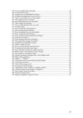 97 
163. Fora da caridade não há salvação........................................................................................ 74 
164. Ao encontro da morte.......................................................................................................... 75 
165. A última ceia na intimidade dos amigos.............................................................................. 75 
166. O Mestre desempenha serviço de escravo........................................................................... 76 
167. "Isto é o meu corpo, isto é o meu sangue"........................................................................... 76 
168. "Pai, aparta de mim este cálice".......................................................................................... 77 
169. Jesus abandonado por seus discípulos................................................................................. 78 
170. ''Não conheço este homem"................................................................................................. 78 
171. "És tu o Filho de Deus? Sim, eu o sou"............................................................................... 79 
172. O traidor traído............................................................. ...................................................... 79 
173. Jesus acusado de crimes políticos........................................................................................ 79 
174. Jesus escarnecido por Herodes............................................................................................ 80 
175. Jesus considerado pior que um bandido.............................................................................. 80 
176. Jesus acusado de crime religioso......................................................................................... 80 
177. Jesus, vítima de interesses pessoais de Pilatos.................................................................... 82 
178. Caminho do Calvário........................................................... ............................................... 82 
179. Jesus suspenso entre dois criminosos.................................................................................. 82 
180. "Pai, perdoa-lhes, porque não sabem"................................................................................. 83 
181. Insultado até ao derradeiro suspiro...................................................................................... 83 
182. Última vontade de Jesus...................................................................................................... 84 
183. O céu e a terra choram a morte de Jesus............................................................................. 84 
184. O coração de Jesus aberto por lança.................................................................................... 84 
185. Jesus, tão pobre, repousa em sepulcro de luxo.................................................................... 85 
186. Mesmo morto, Jesus inquieta os seus inimigos................................................................... 85 
187. Jesus, redivivo, encarrega os anjos...................................................................................... 85 
188. Guardas dormentes enxergam tudo e não impedem nada................................................... 86 
189. Pedro e João, perplexos....................................................................................................... 87 
190. "Maria!" — "Mestre!”........................................................... ............................................. 87 
191. Uma grande tristeza convertida em grande alegria............................................................. 88 
192. "A paz seja convosco"......................................................................................................... 89 
193. "Crês, Tomé, porque viste"................................................................................................. 89 
194. Um almoço na praia do lago............................................................................................... 89 
195. "Apascenta os meus cordeiros, as minhas ovelhas"............................................................ 90 
196. "Ide pelo mundo inteiro pregar o Evangelho"..................................................................... 91 
197. Jesus voltará, assim como subiu.......................................................................................... 91 
198. Vinda do Espírito Santo........................................................... ........................................... 92 
199. Aparece em público a igreja de Cristo................................................................................ 93 