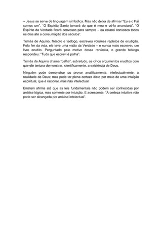 – Jesus se serve de linguagem simbólica. Mas não deixa de afirmar “Eu e o Pai
somos um”. “O Espírito Santo tomará do que é meu e vô-lo anunciará”. “O
Espírito da Verdade ficará convosco para sempre – eu estarei convosco todos
os dias até a consumação dos séculos”.

Tomás de Aquino, filósofo e teólogo, escreveu volumes repletos de erudição.
Pelo fim da vida, ele teve uma visão da Verdade – e nunca mais escreveu um
livro erudito. Perguntado pelo motivo dessa renúncia, o grande teólogo
respondeu: “Tudo que escrevi é palha”.

Tomás de Aquino chama “palha”, sobretudo, os cinco argumentos eruditos com
que ele tentara demonstrar, cientificamente, a existência de Deus.

Ninguém pode demonstrar ou provar analiticamente, intelectualmente, a
realidade de Deus; mas pode ter plena certeza disto por meio de uma intuição
espiritual, que é racional, mas não intelectual.

Einstein afirma até que as leis fundamentais não podem ser conhecidas por
análise lógica, mas somente por intuição. E acrescenta: “A certeza intuitiva não
pode ser alcançada por análise intelectual”.
 