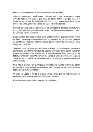 Aliás, todos os videntes inspirados confirmam esta verdade.

João, logo no início do seu Evangelho diz que: “no princípio, era o Verbo, e que
o Verbo estava com Deus... que todas as coisas foram feitas por ele... e o
Verbo se fez carne e fez habitáculo em nós...” Logo, antes de se fazer carne
através de Maria, já havia o Verbo, o Logos, o Cristo Cósmico.

E Paulo de Tarso fala aos colossenses do “primogênito de todas as criaturas”,
o Logos-Cristo, pelo qual, no qual e para o qual foram criadas todas as coisas,
no Universo visível e invisível.

E aos cristãos de Filipes escreve que o Cristo Cósmico, que subsistia na forma
de Deus, se despojou dos esplendores da divindade, isto é, da forma gloriosa
do Cristo-Luz, e assumiu a forma humilde de um homem, de um servo, de uma
vítima, de crucificado.

Segundo todos os livros sacros da humanidade, há uma creatura primeva e
primeira; há uma forma individual do Espírito Universal, forma acima e anterior
a todas as outras formas existenciais da divina Essência. Esse “primogênito de
todas as criaturas”, esse “Adi-Atman” é o Verbo, o Cristo Cósmico, que, aqui na
Terra, se tornou visível na pessoa de Jesus de Nazaré, e, possivelmente em
outras formas.

Para nós, é o Cristo, isto é, Ungido, permeado pelo espírito de Deus ao ponto
de resultar a mais perfeita das creaturas, ele, “no qual habita individualmente
toda a plenitude da Divindade”.

O Cristo, o Logos, o Verbo é a mais antiga e mais perfeita individuação ou
entidade cósmica que emanou da Divindade Universal.

Esta emanação individual é chamada “filho de Deus”
 