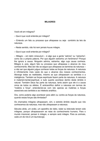 MILAGRES



Você crê em milagres?

– Que é que você entende por milagre?

– Entendo um fato ou processo que ultrapasse ou seja contrário às leis da
natureza.

– Neste sentido, não há nem jamais houve milagre.

– Que é que você entende por milagre?

– Milagre – em latim miraculum – é algo que a gente “admira” ou “estranha”,
como diz a própria palavra. Por que alguém estranha um fenômeno? Porque
lhe ignora a causa. Ninguém admira, estranha, algo cuja causa conhece.
Milagre é, pois, algum fato ou processo que ultrapassa o alcance do meu
conhecimento. Mas daí não se segue que ultrapasse as barreiras da natureza –
a não ser que alguém julgue conhecer todas as forças da natureza. A natureza
é infinitamente mais vasta do que o alcance dos nossos conhecimentos.
Abrange todas as realidades, mesmo as que ultrapassam os sentidos e a
inteligência. Também as forças espirituais fazem parte da natureza. A natureza
é material-mental-espiritual, e tudo quanto acontece dentro deste âmbito é
natural. Também Deus faz parte da natureza, tanto assim que ele é a causa
única de todos os efeitos. É anticientífico definir a natureza em termos de
“matéria e força”, entendendo-se com isto apenas as matérias e forças
acessíveis aos sentidos e ao intelecto analítico.

Ora, como poderia algo acontecer para além ou contra as forças da natureza,
quando essas forças são ilimitadas?

Os chamados milagres ultrapassam, sim, o estreito âmbito daquilo que nós
conhecemos da natureza, mas não ultrapassam a natureza.

Séculos atrás, um avião, um aparelho de rádio, radar ou televisão teriam sido
milagres, porque ultrapassavam as raias do conhecimento humano. Para o
mundo irracional, pensar é milagre, e sempre será milagre. Para os animais,
cada um de nós é um taumaturgo.
 