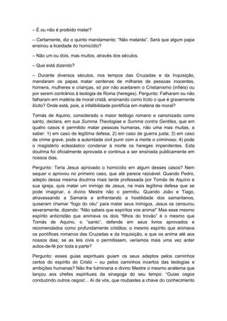 – É ou não é proibido matar?

– Certamente, diz o quinto mandamento: “Não matarás”. Será que algum papa
ensinou a liceidade do homicídio?

– Não um ou dois, mas muitos, através dos séculos.

– Que está dizendo?

– Durante diversos séculos, nos tempos das Cruzadas e da Inquisição,
mandaram os papas matar centenas de milhares de pessoas inocentes,
homens, mulheres e crianças, só por não aceitarem o Cristianismo (infiéis) ou
por serem contrários à teologia de Roma (hereges). Pergunto: Falharam ou não
falharam em matéria de moral cristã, ensinando como lícito o que é gravemente
ilícito? Onde está, pois, a infalibilidade pontifícia em matéria de moral?

Tomás de Aquino, considerado o maior teólogo romano e canonizado como
santo, declara, em sua Summa Theologiae e Summa contra Gentiles, que em
quatro casos é permitido matar pessoas humanas, não uma mas muitas, a
saber: 1) em caso de legítima defesa; 2) em caso de guerra justa; 3) em caso
de crime grave, pode a autoridade civil punir com a morte o criminoso; 4) pode
o magistério eclesiástico condenar à morte os hereges impenitentes. Esta
doutrina foi oficialmente aprovada e continua a ser ensinada publicamente em
nossos dias.

Pergunto: Teria Jesus aprovado o homicídio em algum desses casos? Nem
sequer o aprovou no primeiro caso, que até parece razoável: Quando Pedro,
adepto dessa mesma doutrina mais tarde professada por Tomás de Aquino e
sua igreja, quis matar um inimigo de Jesus, na mais legítima defesa que se
pode imaginar, o divino Mestre não o permitiu. Quando João e Tiago,
atravessando a Samaria e enfrentando a hostilidade dos samaritanos,
quiseram chamar “fogo do céu” para matar seus inimigos, Jesus os censurou
severamente, dizendo: “Não sabeis que espíritos vos anima!” Mas esse mesmo
espírito anticristão que animava os dois “filhos do trovão” é o mesmo que
Tomás de Aquino, o “santo”, defende em seus livros aprovados e
recomendados como profundamente cristãos; o mesmo espírito que animava
os pontífices romanos das Cruzadas e da Inquisição, e que os anima até aos
nossos dias; se as leis civis o permitissem, veríamos mais uma vez arder
autos-de-fé por toda a parte?

Pergunto: esses guias espirituais guiam os seus adeptos pelos caminhos
certos do espírito do Cristo – ou pelos caminhos incertos das teologias e
ambições humanas? Não lhe fulminaria o divino Mestre o mesmo anátema que
lançou aos chefes espirituais da sinagoga do seu tempo: “Guias cegos
conduzindo outros cegos!... Ai de vós, que roubastes a chave do conhecimento
 