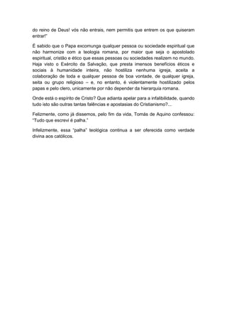 do reino de Deus! vós não entrais, nem permitis que entrem os que quiseram
entrar!”

É sabido que o Papa excomunga qualquer pessoa ou sociedade espiritual que
não harmonize com a teologia romana, por maior que seja o apostolado
espiritual, cristão e ético que essas pessoas ou sociedades realizem no mundo.
Haja visto o Exército da Salvação, que presta imensos benefícios éticos e
sociais à humanidade inteira, não hostiliza nenhuma igreja, aceita a
colaboração de toda e qualquer pessoa de boa vontade, de qualquer igreja,
seita ou grupo religioso – e, no entanto, é violentamente hostilizado pelos
papas e pelo clero, unicamente por não depender da hierarquia romana.

Onde está o espírito de Cristo? Que adianta apelar para a infalibilidade, quando
tudo isto são outras tantas falências e apostasias do Cristianismo?...

Felizmente, como já dissemos, pelo fim da vida, Tomás de Aquino confessou:
“Tudo que escrevi é palha.”

Infelizmente, essa “palha” teológica continua a ser oferecida como verdade
divina aos católicos.
 