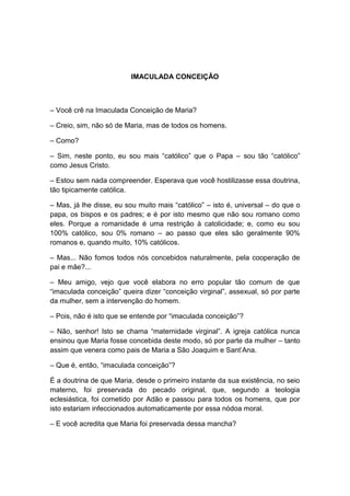 IMACULADA CONCEIÇÃO



– Você crê na Imaculada Conceição de Maria?

– Creio, sim, não só de Maria, mas de todos os homens.

– Como?

– Sim, neste ponto, eu sou mais “católico” que o Papa – sou tão “católico”
como Jesus Cristo.

– Estou sem nada compreender. Esperava que você hostilizasse essa doutrina,
tão tipicamente católica.

– Mas, já lhe disse, eu sou muito mais “católico” – isto é, universal – do que o
papa, os bispos e os padres; e é por isto mesmo que não sou romano como
eles. Porque a romanidade é uma restrição à catolicidade; e, como eu sou
100% católico, sou 0% romano – ao passo que eles são geralmente 90%
romanos e, quando muito, 10% católicos.

– Mas... Não fomos todos nós concebidos naturalmente, pela cooperação de
pai e mãe?...

– Meu amigo, vejo que você elabora no erro popular tão comum de que
“imaculada conceição” queira dizer “conceição virginal”, assexual, só por parte
da mulher, sem a intervenção do homem.

– Pois, não é isto que se entende por “imaculada conceição”?

– Não, senhor! Isto se chama “maternidade virginal”. A igreja católica nunca
ensinou que Maria fosse concebida deste modo, só por parte da mulher – tanto
assim que venera como pais de Maria a São Joaquim e Sant’Ana.

– Que é, então, “imaculada conceição”?

É a doutrina de que Maria, desde o primeiro instante da sua existência, no seio
materno, foi preservada do pecado original, que, segundo a teologia
eclesiástica, foi cometido por Adão e passou para todos os homens, que por
isto estariam infeccionados automaticamente por essa nódoa moral.

– E você acredita que Maria foi preservada dessa mancha?
 