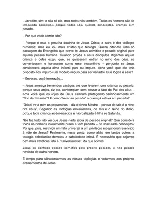 – Acredito, sim; e não só ela, mas todos nós também. Todos os homens são de
imaculada conceição, porque todos nós, quando concebidos, éramos sem
pecado.

– Por que você admite isto?

– Porque é esta a genuína doutrina de Jesus Cristo; a outra é dos teólogos
humanos; mas eu sou mais cristão que teólogo. Queira citar-me uma só
passagem do Evangelho que prove ter Jesus admitido o pecado original para
alguma pessoa humana. Quando propôs a seus discípulos litigantes aquela
criança e deles exigiu que, se quisessem entrar no reino dos céus, se
convertessem e tornassem como esse inocentinho – pergunto se Jesus
considerava aquela alma infantil pura ou impura. Acha você que ele teria
proposto aos impuros um modelo impuro para ser imitado? Que lógica é essa?

– Deveras, você tem razão...

– Jesus ameaça tremendos castigos aos que levarem uma criança ao pecado,
porque seus anjos, diz ele, contemplam sem cessar a face do Pai dos céus –
acha você que os anjos de Deus estariam protegendo carinhosamente um
“filho de Satanás”? E como “levar ao pecado” a quem já estava em pecado?...

“Deixai vir a mim os pequeninos – diz o divino Mestre – porque de tais é o reino
dos céus”. Segundo as teologias eclesiásticas, de tais é o reino do diabo,
porque toda criança recém-nascida e não batizada é filha de Satanás.

Não faz tudo isto ver que Jesus nada sabia de pecado original? Que considera
todos os homens inicialmente puros e sem pecado – de imaculada conceição?
Por que, pois, restringir um fato universal a um privilégio excepcional reservado
à mãe de Jesus? Realmente, neste ponto, como aliás em tantos outros, a
teologia eclesiástica derrotou a catolicidade cristã. É necessário que sejamos
bem mais católicos, isto é, “universalistas”, do que somos.

Jesus só conhece pecado cometido pelo próprio pecador, e não pecado
herdado de outro homem.

É tempo para ultrapassarmos as nossas teologias e voltarmos aos próprios
ensinamentos de Jesus.
 
