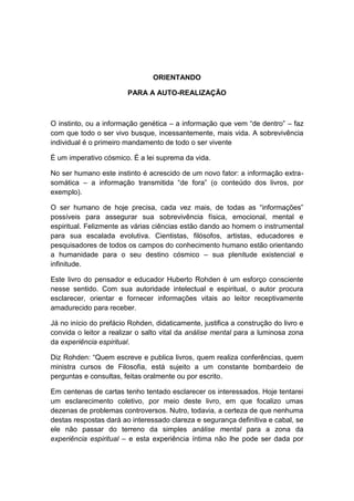 ORIENTANDO

                        PARA A AUTO-REALIZAÇÃO



O instinto, ou a informação genética – a informação que vem “de dentro” – faz
com que todo o ser vivo busque, incessantemente, mais vida. A sobrevivência
individual é o primeiro mandamento de todo o ser vivente

É um imperativo cósmico. É a lei suprema da vida.

No ser humano este instinto é acrescido de um novo fator: a informação extra-
somática – a informação transmitida “de fora” (o conteúdo dos livros, por
exemplo).

O ser humano de hoje precisa, cada vez mais, de todas as “informações”
possíveis para assegurar sua sobrevivência física, emocional, mental e
espiritual. Felizmente as várias ciências estão dando ao homem o instrumental
para sua escalada evolutiva. Cientistas, filósofos, artistas, educadores e
pesquisadores de todos os campos do conhecimento humano estão orientando
a humanidade para o seu destino cósmico – sua plenitude existencial e
infinitude.

Este livro do pensador e educador Huberto Rohden é um esforço consciente
nesse sentido. Com sua autoridade intelectual e espiritual, o autor procura
esclarecer, orientar e fornecer informações vitais ao leitor receptivamente
amadurecido para receber.

Já no início do prefácio Rohden, didaticamente, justifica a construção do livro e
convida o leitor a realizar o salto vital da análise mental para a luminosa zona
da experiência espiritual.

Diz Rohden: “Quem escreve e publica livros, quem realiza conferências, quem
ministra cursos de Filosofia, está sujeito a um constante bombardeio de
perguntas e consultas, feitas oralmente ou por escrito.

Em centenas de cartas tenho tentado esclarecer os interessados. Hoje tentarei
um esclarecimento coletivo, por meio deste livro, em que focalizo umas
dezenas de problemas controversos. Nutro, todavia, a certeza de que nenhuma
destas respostas dará ao interessado clareza e segurança definitiva e cabal, se
ele não passar do terreno da simples análise mental para a zona da
experiência espiritual – e esta experiência íntima não lhe pode ser dada por
 