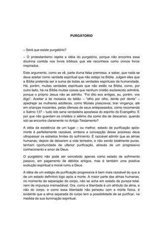 PURGÁTORIO



– Será que existe purgatório?

– O protestantismo rejeita a idéia do purgatório, porque não encontra essa
doutrina contida nos livros bíblicos que ele reconhece como únicos livros
inspirados.

Este argumento, como se vê, parte duma falsa premissa, a saber, que nada se
deva aceitar como verdade espiritual que não esteja na Bíblia. Julgam eles que
a Bíblia pretenda ser a suma de todas as verdades espirituais da humanidade.
Há, porém, muitas verdades espirituais que não estão na Bíblia, como, por
outro lado, há na Bíblia muitas coisas que nenhum cristão esclarecido admitirá,
porque o próprio Jesus não as admitiu. “Foi dito aos antigos, eu, porém, vos
digo”. Aceitar a lei mosaica do talião – “olho por olho, dente por dente” –
apedrejar as mulheres adúlteras, como Moisés prescrevia; tirar vingança, até
em crianças inocentes, pelas ofensas de seus antepassados, como recomenda
o Salmo 137 – tudo isto seria verdadeira apostasia do espírito do Evangelho. E
por que não guardam os cristãos o sétimo dia como dia de descanso, quando
isto se encontra claramente no Antigo Testamento?

A idéia da existência de um lugar – ou melhor, estado de purificação após-
morte é perfeitamente razoável, embora a concepção desse processo deva
ultrapassar os estreitos limites do sofrimento. É razoável admitir que as almas
humanas, depois de deixarem a vida terrestre, e não sendo totalmente puras,
tenham oportunidade de ulterior purificação, através de um progressivo
conhecimento e amor de Deus.

O purgatório não pode ser concebido apenas como estado de sofrimento
passivo, em pagamento de débitos antigos, mas é também uma positiva
evolução espiritual e moral rumo a Deus.

A idéia de um estágio de purificação progressiva é bem mais razoável do que a
de um estado definitivo logo após a morte. A maior parte das almas humanas,
no momento da separação do corpo, não se acha em estado de pureza total,
nem de impureza irremediável. Ora, como a liberdade é um atributo da alma, e
não do corpo, e como essa liberdade não pereceu com a morte física, é
evidente que a alma separada do corpo tem a possibilidade de se purificar, na
medida da sua iluminação espiritual.
 