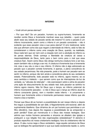 INFERNO



– Você crê em penas eternas?

– Por que não? Se um pecador, humano ou supra-humano, livremente se
revoltar contra Deus e livremente mantiver essa sua rebeldia – quem pode
abolir esse seu estado de pecado senão ele mesmo? E como o pecado é um
inferno inconsciente, assim como o inferno é um pecado consciente – não é
evidente que esse pecador crea a sua pena eterna? O erro tradicional, tanto
dos que afirmam como dos que negam a eternidade do inferno, está no fato de
considerarem o inferno como uma creação de Deus, quando, na realidade,
Deus nada tem que ver nem com a creação nem com a abolição do inferno ou
de penas eternas. Onde começa a liberdade da creatura ali cessa a
responsabilidade de Deus, tanto para o bem como para o mal que essa
creatura fizer. Assim como Deus não obriga nenhuma creatura livre a ser boa,
assim também não a obriga a ser má. A creatura é livremente boa e livremente
má; crea o seu céu e crea o seu inferno. O inferno não é algo adicionado ao
pecado que o pecador comete livremente, é apenas, a plena consciência do
seu estado pecaminoso. Na vida presente, pode o homem ser pecador sem se
sentir no inferno, porque não tem ainda a consciência plena do seu verdadeiro
estado. Potencialmente, todo pecador está no inferno, agora mesmo; se os
seus sentidos e intelecto – que servem como que de interceptores da luz da
verdade, ou “válvulas de retenção” – não exercessem sobre a alma do pecador
uma ação de obscurecimento do seu estado real, todo pecador se sentiria no
inferno agora mesmo. Não foi Deus que o lançou ao inferno potencial do
inferno inconsciente (pecado) – e não é Deus que o lança ao inferno atual do
inferno consciente (pena), nem o mantém neste inferno – é unicamente o
homem que livremente entra e livremente permanece nesse inferno que ele
mesmo crea e mantém.

Pensar que Deus dê ao homem a possibilidade de cair nesse inferno e depois
lhe negue a possibilidade de sair dele, é flagrantemente anti-racional, além de
supinamente blasfemo. Que diríamos de um pai humano que permitisse a um
filho ofendê-lo, mas depois lhe negasse a possibilidade de se arrepender e
pedir perdão? Esse pai monstruoso é o Deus das nossas teologias. Que
admira que muitos homens pensantes e sinceros se afastem das igrejas e
pratiquem a sua religião fora das organizações eclesiásticas? O ateísmo é
produto específico do nosso cristianismo teológico; fora do cristianismo não há
ateus. O ateu nunca nega o Deus verdadeiro, nega aquela caricatura de Deus
que os teólogos lhe apresentaram e que sua razão esclarecida repele; e, como
 