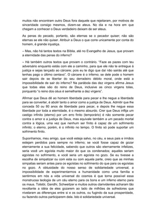 muitos não encontram outro Deus fora daquele que rejeitaram, por motivos de
sinceridade consigo mesmos, dizem-se ateus. No dia e na hora em que
chegam a conhecer o Deus verdadeiro deixam de ser ateus.

As penas do pecado, portanto, são eternas se o pecador quiser; não são
eternas se ele não quiser. Atribuir a Deus o que corre unicamente por conta do
homem, é grande injustiça.

– Mas, não há tantos textos na Bíblia, até no Evangelho de Jesus, que provam
a eternidade das penas do inferno?

– Há também outros textos que provam o contrário. “Faze as pazes com teu
adversário enquanto estás com ele a caminho, para que ele não te entregue à
justiça e sejas lançado ao cárcere; pois eu te digo que daí não sairás até que
tenhas pago o último centavo”. O cárcere é o inferno; se dele pode o homem
sair depois de se libertar do seu derradeiro débito moral, onde está a
impossibilidade de sair do inferno? Na parábola das dez virgens afirma Jesus
que todas elas são do reino de Deus, inclusive as cinco virgens tolas,
porquanto “o reino dos céus é semelhante a dez virgens”.

Afirmar que Deus dê ao homem liberdade para pecar e lhe negue a liberdade
para se converter, é abolir tanto o amor como a justiça de Deus. Admitir que lhe
conceda 50 ou 80 anos de liberdade para pecar, e depois lhe negue essa
liberdade por toda a eternidade, é o mesmo absurdo. Crer que Deus inflija um
castigo infinito (eterno) por um erro finito (temporário) é não somente pecar
contra o amor e a justiça de Deus, mas equivale também a um pecado mortal
contra a lógica, uma vez que nenhum ser finito é capaz de um sofrimento
infinito; o eterno, porém, é o infinito no tempo. O finito só pode suportar um
sofrimento finito.

Suponhamos, meu amigo, que você esteja salvo, no céu, e seus pais e irmãos
estejam perdidos para sempre no inferno; se você fosse capaz de gozar
eternamente a sua felicidade, sabendo que outros são eternamente infelizes,
seria você um egoísta muito maior do que os condenados; aqueles seriam
egoístas no sofrimento, e você seria um egoísta no gozo. Se eu tivesse a
escolha de simpatizar ou com esta ou com aquela parte, creio que as minhas
simpatias seriam antes para os egoístas no sofrimento do que para os egoístas
no gozo. A obtusidade do nosso senso de solidariedade universal, a
impossibilidade de experimentarmos a humanidade como uma família e
sentirmos em nós a vida universal do cosmos é que torna possível essa
monstruosa teologia de um céu eterno para os bons e um inferno eterno para
os maus. Tolstói, Gandhi, Schweitzer e muitos outros clarividentes acharam tão
revoltante a idéia de eles gozarem ao lado de milhões de sofredores que
nivelaram as diferenças entre si e os outros, ou fugindo da sua prosperidade,
ou fazendo outros participarem dela. Isto é solidariedade universal.
 