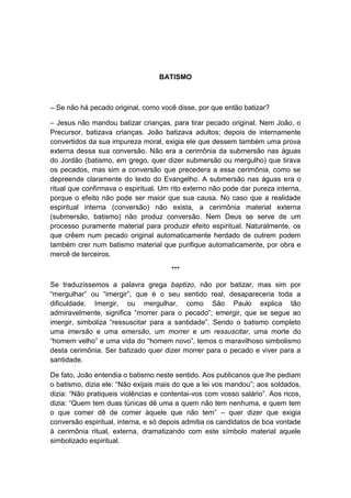 BATISMO



– Se não há pecado original, como você disse, por que então batizar?

– Jesus não mandou batizar crianças, para tirar pecado original. Nem João, o
Precursor, batizava crianças. João batizava adultos; depois de internamente
convertidos da sua impureza moral, exigia ele que dessem também uma prova
externa dessa sua conversão. Não era a cerimônia da submersão nas águas
do Jordão (batismo, em grego, quer dizer submersão ou mergulho) que tirava
os pecados, mas sim a conversão que precedera a essa cerimônia, como se
depreende claramente do texto do Evangelho. A submersão nas águas era o
ritual que confirmava o espiritual. Um rito externo não pode dar pureza interna,
porque o efeito não pode ser maior que sua causa. No caso que a realidade
espiritual interna (conversão) não exista, a cerimônia material externa
(submersão, batismo) não produz conversão. Nem Deus se serve de um
processo puramente material para produzir efeito espiritual. Naturalmente, os
que crêem num pecado original automaticamente herdado de outrem podem
também crer num batismo material que purifique automaticamente, por obra e
mercê de terceiros.

                                      ***

Se traduzíssemos a palavra grega baptizo, não por batizar, mas sim por
“mergulhar” ou “imergir”, que é o seu sentido real, desapareceria toda a
dificuldade. Imergir, ou mergulhar, como São Paulo explica tão
admiravelmente, significa “morrer para o pecado”; emergir, que se segue ao
imergir, simboliza “ressuscitar para a santidade”. Sendo o batismo completo
uma imersão e uma emersão, um morrer e um ressuscitar, uma morte do
“homem velho” e uma vida do “homem novo”, temos o maravilhoso simbolismo
desta cerimônia. Ser batizado quer dizer morrer para o pecado e viver para a
santidade.

De fato, João entendia o batismo neste sentido. Aos publicanos que lhe pediam
o batismo, dizia ele: “Não exijais mais do que a lei vos mandou”; aos soldados,
dizia: “Não pratiqueis violências e contentai-vos com vosso salário”. Aos ricos,
dizia: “Quem tem duas túnicas dê uma a quem não tem nenhuma, e quem tem
o que comer dê de comer àquele que não tem” – quer dizer que exigia
conversão espiritual, interna, e só depois admitia os candidatos de boa vontade
à cerimônia ritual, externa, dramatizando com este símbolo material aquele
simbolizado espiritual.
 