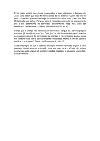E foi neste sentido que Jesus recomendou a seus discípulos o batismo de
João, tanto assim que exige fé interna antes do rito externo: “Quem não tiver fé
será condenado” (mesmo que seja ritualmente batizado), mas “quem tiver fé e
fôr batizado será salvo”. Para ser salvo é necessário converter-se interiormente
(fé) e dar testemunho da conversão exteriormente (rito); mas, para ser
condenado basta não se converter interiormente (não ter fé).

Sendo que a criança não necessita de conversão, porque ela, por sua própria
natureza, já “tem fé em mim” (no Cristo) e “de tais é o reino dos céus”, não há
necessidade alguma de administrar às crianças o rito simbólico, porque seria
um símbolo vazio sem o correspondente simbolizado interno. Como se poderia
purificar o que é puro? Como cristificar o que é crístico?

A idéia teológica de que o batismo tenha por fim tirar o pecado original é uma
doutrina diametralmente anticristã, uma vez que para o Cristo não existe
nenhum pecado original; só existem pecados pessoais, e o batismo visa estes,
exclusivamente.
 