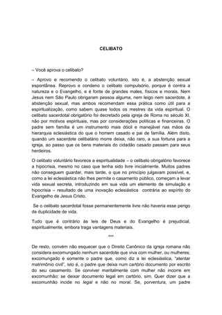 CELIBATO



– Você aprova o celibato?

– Aprovo e recomendo o celibato voluntário, isto é, a abstenção sexual
espontânea. Reprovo e condeno o celibato compulsório, porque é contra a
natureza e o Evangelho, e é fonte de grandes males, físicos e morais. Nem
Jesus nem São Paulo obrigaram pessoa alguma, nem leigo nem sacerdote, à
abstenção sexual, mas ambos recomendam essa prática como útil para a
espiritualização, como sabem quase todos os mestres da vida espiritual. O
celibato sacerdotal obrigatório foi decretado pela igreja de Roma no século XI,
não por motivos espirituais, mas por considerações políticas e financeiras. O
padre sem família é um instrumento mais dócil e manejável nas mãos da
hierarquia eclesiástica do que o homem casado e pai de família. Além disto,
quando um sacerdote celibatário morre deixa, não raro, a sua fortuna para a
igreja, ao passo que os bens materiais do cidadão casado passam para seus
herdeiros.

O celibato voluntário favorece a espiritualidade – o celibato obrigatório favorece
a hipocrisia, mesmo no caso que tenha sido livre inicialmente. Muitos padres
não conseguem guardar, mais tarde, o que no princípio julgavam possível, e,
como a lei eclesiástica não lhes permite o casamento público, começam a levar
vida sexual secreta, introduzindo em sua vida um elemento de simulação e
hipocrisia – resultado de uma inovação eclesiástica contrária ao espírito do
Evangelho de Jesus Cristo.

 Se o celibato sacerdotal fosse permanentemente livre não haveria esse perigo
de duplicidade de vida.

Tudo que é contrário às leis de Deus e do Evangelho é prejudicial,
espiritualmente, embora traga vantagens materiais.

                                       ***

De resto, convém não esquecer que o Direito Canônico da igreja romana não
considera excomungado nenhum sacerdote que viva com mulher, ou mulheres;
excomungado é somente o padre que, como diz a lei eclesiástica, “atentar
matrimônio civil”, isto é, o padre que deixa num cartório documento por escrito
do seu casamento. Se conviver maritalmente com mulher não incorre em
excomunhão; se deixar documento legal em cartório, sim. Quer dizer que a
excomunhão incide no legal e não no moral. Se, porventura, um padre
 